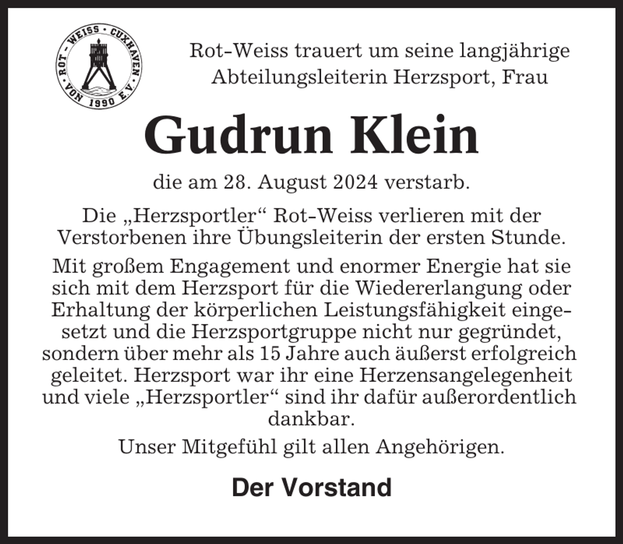 <p>Rot-Weiss trauert um seine langjährige<br />Abteilungsleiterin Herzsport, Frau</p><p>Gudrun Klein<br />die am 28. August 2024 verstarb.<br />Die „Herzsportler“ Rot-Weiss verlieren mit der<br />Verstorbenen ihre Übungsleiterin der ersten Stunde.<br />Mit großem Engagement und enormer Energie hat sie<br />sich mit dem Herzsport für die Wiedererlangung oder<br />Erhaltung der körperlichen Leistungsfähigkeit eingesetzt und die Herzsportgruppe nicht nur gegründet,<br />sondern über mehr als 15 Jahre auch äußerst erfolgreich<br />geleitet. Herzsport war ihr eine Herzensangelegenheit<br />und viele „Herzsportler“ sind ihr dafür außerordentlich<br />dankbar.<br />Unser Mitgefühl gilt allen Angehörigen.</p><p>Der Vorstand</p>