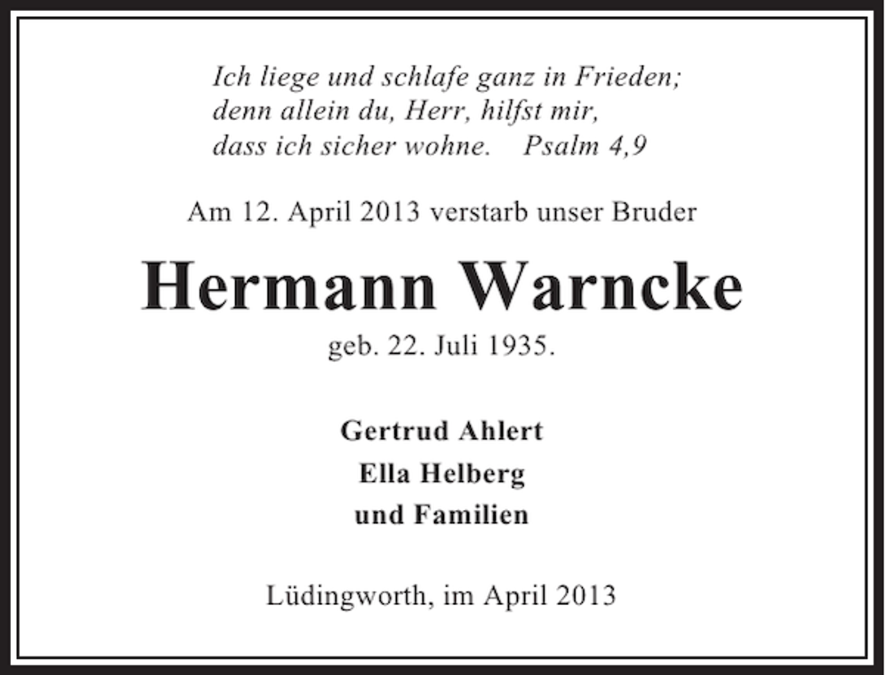<p>Ich liege und schlafe ganz in Frieden;<br />denn allein du, Herr, hilfst mir,<br />dass ich sicher wohne. Psalm 4,9<br />Am 12. April 2013 verstarb unser Bruder</p><p>Hermann Warncke<br />geb. 22. Juli 1935.<br />Gertrud Ahlert<br />Ella Helberg<br />und Familien<br />Lüdingworth, im April 2013</p>