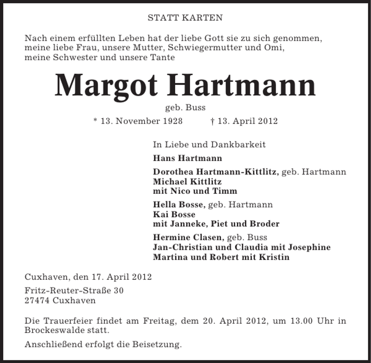 <p>STATT KARTEN<br />Nach einem erfüllten Leben hat der liebe Gott sie zu sich genommen,<br />meine liebe Frau, unsere Mutter, Schwiegermutter und Omi,<br />meine Schwester und unsere Tante</p><p>Margot Hartmann<br />geb. Buss<br />* 13. November 1928</p><p>† 13. April 2012</p><p>In Liebe und Dankbarkeit<br />Hans Hartmann<br />Dorothea Hartmann-Kittlitz, geb. Hartmann<br />Michael Kittlitz<br />mit Nico und Timm<br />Hella Bosse, geb. Hartmann<br />Kai Bosse<br />mit Janneke, Piet und Broder<br />Hermine Clasen, geb. Buss<br />Jan-Christian und Claudia mit Josephine<br />Martina und Robert mit Kristin<br />Cuxhaven, den 17. April 2012<br />Fritz-Reuter-Straße 30<br />27474 Cuxhaven<br />Die Trauerfeier findet am Freitag, dem 20. April 2012, um 13.00 Uhr in<br />Brockeswalde statt.<br />Anschließend erfolgt die Beisetzung.</p>