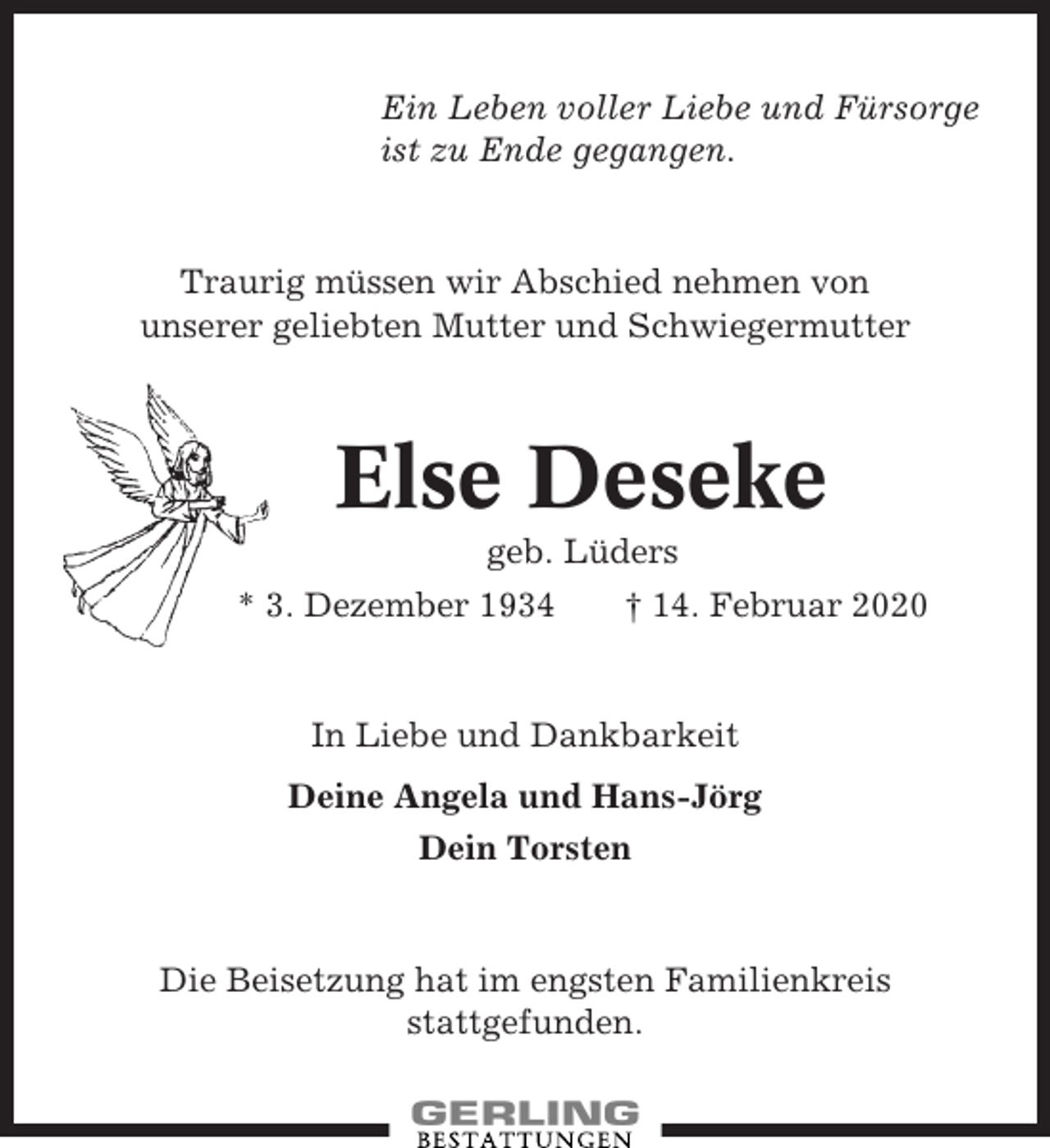 <p>Ein Leben voller Liebe und Fürsorge<br />ist zu Ende gegangen.</p><p>Traurig müssen wir Abschied nehmen von<br />unserer geliebten Mutter und Schwiegermutter</p><p>Else Deseke<br />geb. Lüders<br />* 3. Dezember 1934</p><p>† 14. Februar 2020</p><p>In Liebe und Dankbarkeit<br />Deine Angela und Hans-Jörg<br />Dein Torsten</p><p>Die Beisetzung hat im engsten Familienkreis<br />stattgefunden.</p>