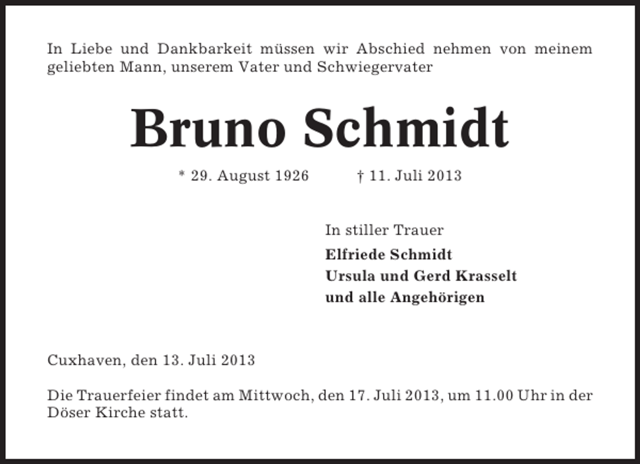 <p>In Liebe und Dankbarkeit müssen wir Abschied nehmen von meinem<br />geliebten Mann, unserem Vater und Schwiegervater</p><p>Bruno Schmidt<br />* 29. August 1926</p><p>† 11. Juli 2013</p><p>In stiller Trauer<br />Elfriede Schmidt<br />Ursula und Gerd Krasselt<br />und alle Angehörigen</p><p>Cuxhaven, den 13. Juli 2013<br />Die Trauerfeier findet am Mittwoch, den 17. Juli 2013, um 11.00 Uhr in der<br />Döser Kirche statt.</p>