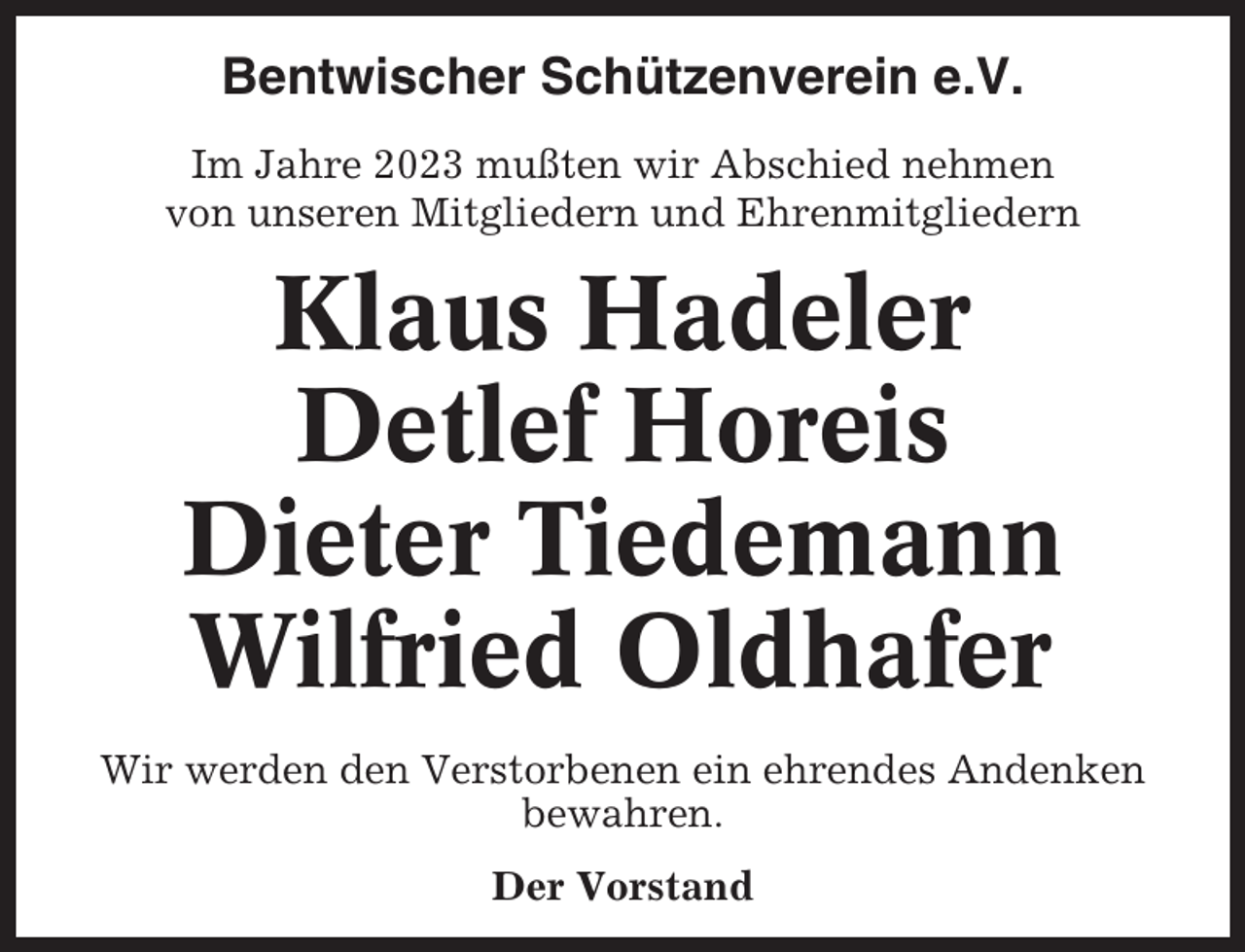 <p>Bentwischer Schützenverein e.V.<br />Im Jahre 2023 mußten wir Abschied nehmen<br />von unseren Mitgliedern und Ehrenmitgliedern</p><p>Klaus Hadeler<br />Detlef Horeis<br />Dieter Tiedemann<br />Wilfried Oldhafer<br />Wir werden den Verstorbenen ein ehrendes Andenken<br />bewahren.<br />Der Vorstand</p>
