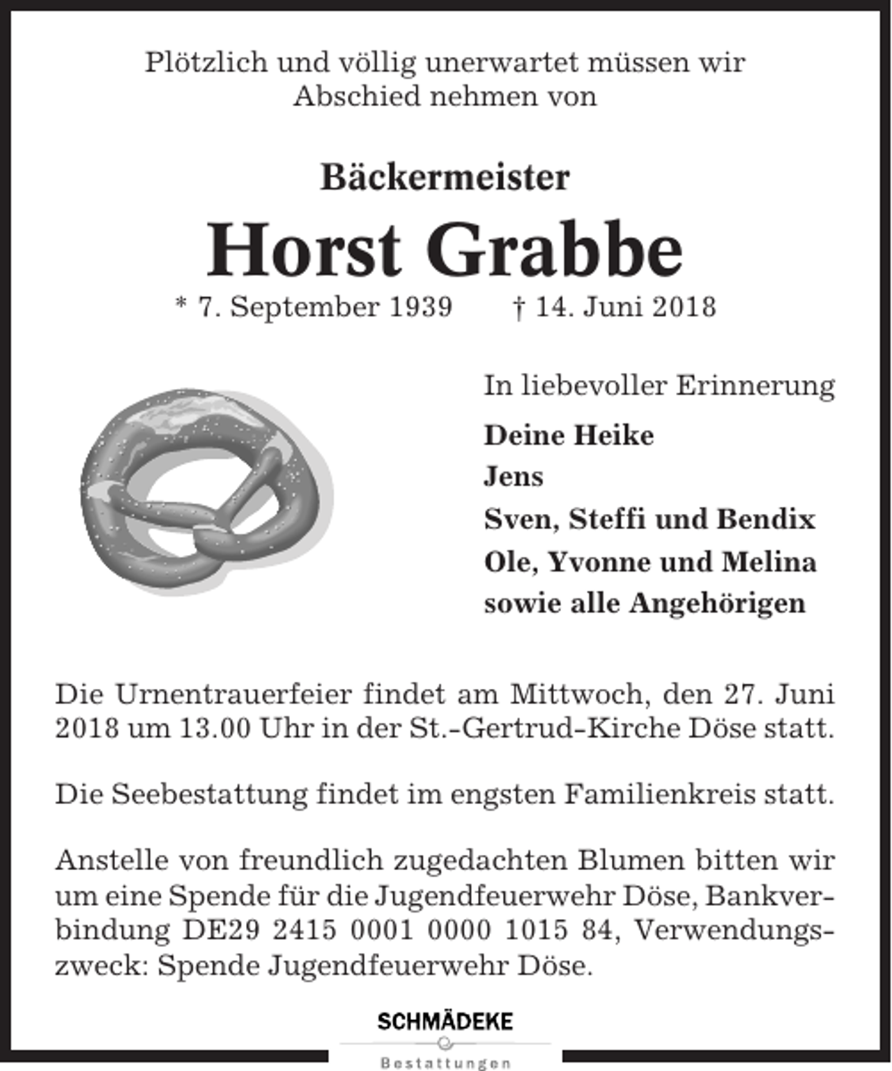 <p>Plötzlich und völlig unerwartet müssen wir<br />Abschied nehmen von</p><p>Bäckermeister</p><p>Horst Grabbe<br />* 7. September 1939</p><p>† 14. Juni 2018<br />In liebevoller Erinnerung<br />Deine Heike<br />Jens<br />Sven, Steffi und Bendix<br />Ole, Yvonne und Melina<br />sowie alle Angehörigen</p><p>Die Urnentrauerfeier findet am Mittwoch, den 27. Juni<br />2018 um 13.00 Uhr in der St.-Gertrud-Kirche Döse statt.<br />Die Seebestattung findet im engsten Familienkreis statt.<br />Anstelle von freundlich zugedachten Blumen bitten wir<br />um eine Spende für die Jugendfeuerwehr Döse, Bankverbindung DE29 2415 0001 0000 1015 84, Verwendungszweck: Spende Jugendfeuerwehr Döse.</p>