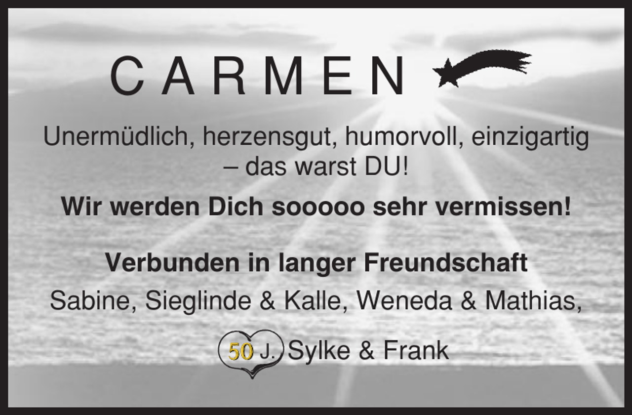 <p>CARMEN<br />Unermüdlich, herzensgut, humorvoll, einzigartig<br />– das warst DU!<br />Wir werden Dich sooooo sehr vermissen!<br />Verbunden in langer Freundschaft<br />Sabine, Sieglinde &amp; Kalle, Weneda &amp; Mathias,<br />J.</p><p>Sylke &amp; Frank</p>