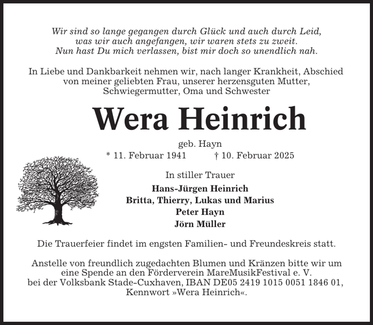<p>Wir sind so lange gegangen durch Glück und auch durch Leid,<br />was wir auch angefangen, wir waren stets zu zweit.<br />Nun hast Du mich verlassen, bist mir doch so unendlich nah.<br />In Liebe und Dankbarkeit nehmen wir, nach langer Krankheit, Abschied<br />von meiner geliebten Frau, unserer herzensguten Mutter,<br />Schwiegermutter, Oma und Schwester</p><p>Wera Heinrich<br />geb. Hayn<br />* 11. Februar 1941<br />† 10. Februar 2025<br />In stiller Trauer<br />Hans-Jürgen Heinrich<br />Britta, Thierry, Lukas und Marius<br />Peter Hayn<br />Jörn Müller<br />Die Trauerfeier findet im engsten Familien- und Freundeskreis statt.<br />Anstelle von freundlich zugedachten Blumen und Kränzen bitte wir um<br />eine Spende an den Förderverein MareMusikFestival e. V.<br />bei der Volksbank Stade-Cuxhaven, IBAN DE05 2419 1015 005846 01,<br />Kennwort »Wera Heinrich«.</p>