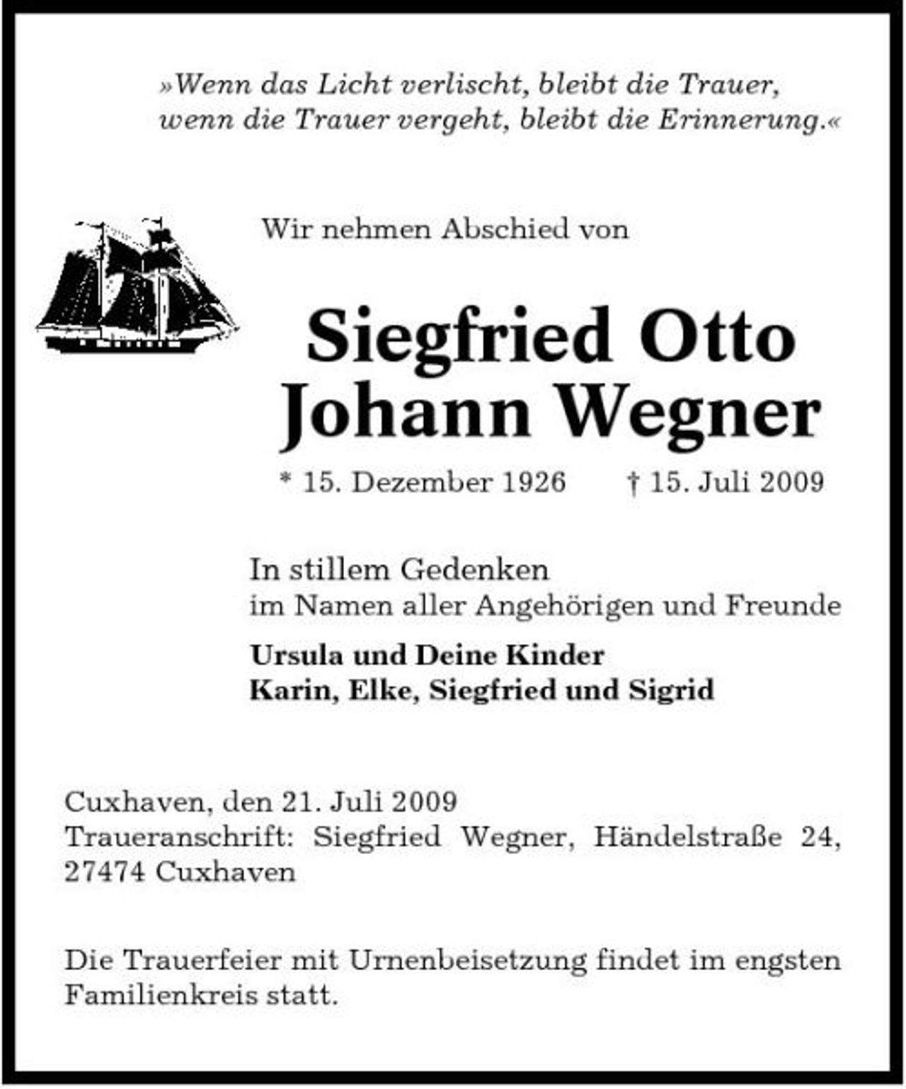 <p>»Wenn das Licht verlischt, bleibt die Trauer, wenn die Trauer vergeht, bleibt die Erinnerung.«</p><p>Wir nehmen Abschied von</p><p>Siegfried Otto Johann Wegner<br />* 15. Dezember 1926 † 15. Juli 2009</p><p>In stillem Gedenken<br />im Namen aller Angehörigen und Freunde Ursula und Deine Kinder Karin, Elke, Siegfried und Sigrid</p><p>Cuxhaven, den 21. Juli 2009 Traueranschrift: Siegfried Wegner, Händelstraße 24, 27474 Cuxhaven Die Trauerfeier mit Urnenbeisetzung findet im engsten Familienkreis statt.</p>