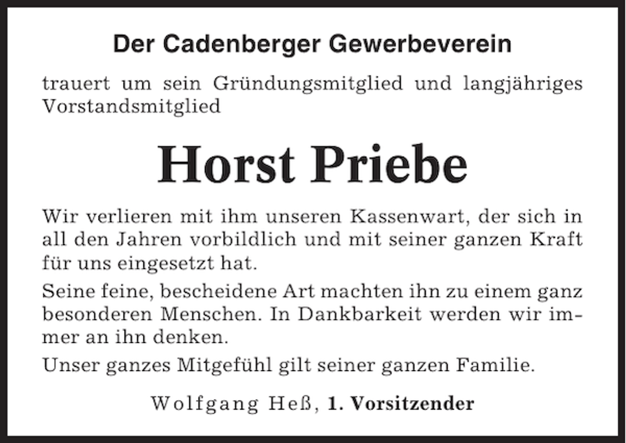 <p>Der Cadenberger Gewerbeverein<br />trauert um sein Gründungsmitglied und langjähriges<br />Vorstandsmitglied</p><p>Horst Priebe<br />Wir verlieren mit ihm unseren Kassenwart, der sich in<br />all den Jahren vorbildlich und mit seiner ganzen Kraft<br />für uns eingesetzt hat.<br />Seine feine, bescheidene Art machten ihn zu einem ganz<br />besonderen Menschen. In Dankbarkeit werden wir immer an ihn denken.<br />Unser ganzes Mitgefühl gilt seiner ganzen Familie.<br />Wolfgang Heß, 1. Vorsitzender</p>