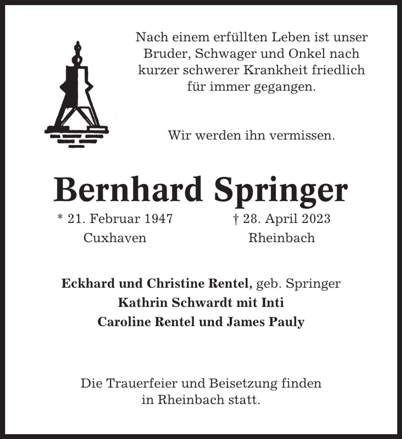 <p>Nach einem erfüllten Leben ist unser<br />Bruder, Schwager und Onkel nach<br />kurzer schwerer Krankheit friedlich<br />für immer gegangen.</p><p>Wir werden ihn vermissen.</p><p>Bernhard Springer<br />* 21. Februar 1947<br />Cuxhaven</p><p>† 28. April 2023<br />Rheinbach</p><p>Eckhard und Christine Rentel, geb. Springer<br />Kathrin Schwardt mit Inti<br />Caroline Rentel und James Pauly</p><p>Die Trauerfeier und Beisetzung finden<br />in Rheinbach statt.</p>