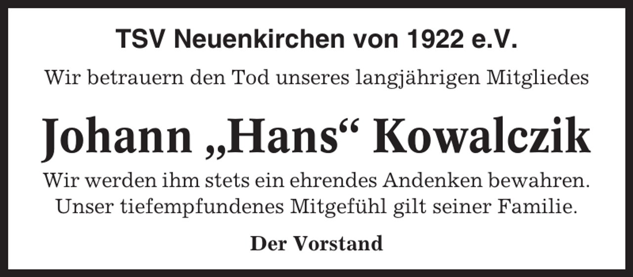 <p>TSV Neuenkirchen von 1922 e.V.<br />Wir betrauern den Tod unseres langjährigen Mitgliedes</p><p>Johann „Hans“ Kowalczik<br />Wir werden ihm stets ein ehrendes Andenken bewahren.<br />Unser tiefempfundenes Mitgefühl gilt seiner Familie.<br />Der Vorstand</p>