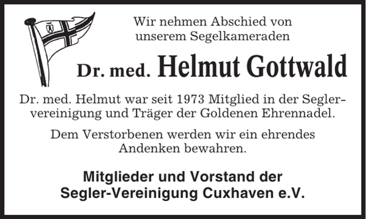 <p>Wir nehmen Abschied von<br />unserem Segelkameraden</p><p>Dr. med.</p><p>Helmut Gottwald</p><p>Dr. med. Helmut war seit 1973 Mitglied in der Seglervereinigung und Träger der Goldenen Ehrennadel.<br />Dem Verstorbenen werden wir ein ehrendes<br />Andenken bewahren.</p><p>Mitglieder und Vorstand der<br />Segler-Vereinigung Cuxhaven e.V.</p>