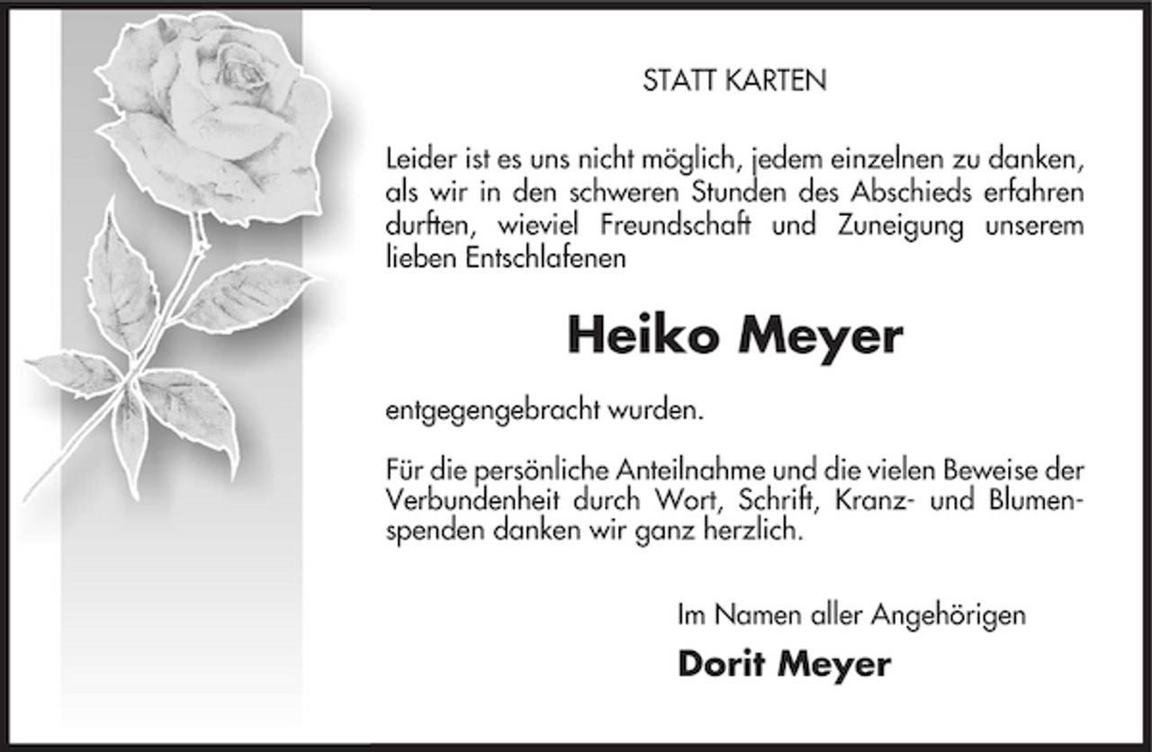 <p>STATT KARTEN Leider ist es uns nicht möglich, jedem einzelnen zu danken, als wir in den schweren Stunden des Abschieds erfahren durften, wieviel Freundschaft und Zuneigung unserem lieben Entschlafenen</p><p>Heiko Meyer<br />entgegengebracht wurden. Für die persönliche Anteilnahme und die vielen Beweise der Verbundenheit durch Wort, Schrift, Kranz- und Blumenspenden danken wir ganz herzlich. Im Namen aller Angehörigen</p><p>Dorit Meyer</p>
