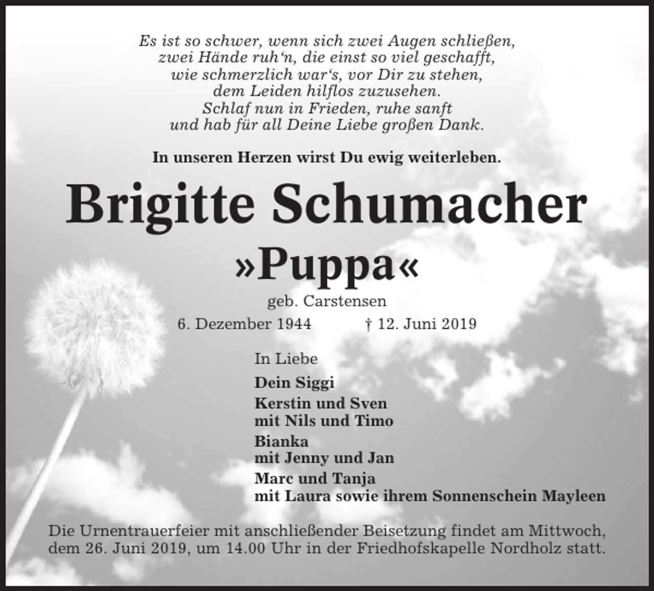 <p>Es ist so schwer, wenn sich zwei Augen schließen,<br />zwei Hände ruh‘n, die einst so viel geschafft,<br />wie schmerzlich war‘s, vor Dir zu stehen,<br />dem Leiden hilflos zuzusehen.<br />Schlaf nun in Frieden, ruhe sanft<br />und hab für all Deine Liebe großen Dank.<br />In unseren Herzen wirst Du ewig weiterleben.</p><p>Brigitte Schumacher<br />»Puppa«<br />geb. Carstensen<br />6. Dezember 1944<br />† 12. Juni 2019<br />In Liebe<br />Dein Siggi<br />Kerstin und Sven<br />mit Nils und Timo<br />Bianka<br />mit Jenny und Jan<br />Marc und Tanja<br />mit Laura sowie ihrem Sonnenschein Mayleen<br />Die Urnentrauerfeier mit anschließender Beisetzung findet am Mittwoch,<br />dem 26. Juni 2019, um 14.00 Uhr in der Friedhofskapelle Nordholz statt.</p>