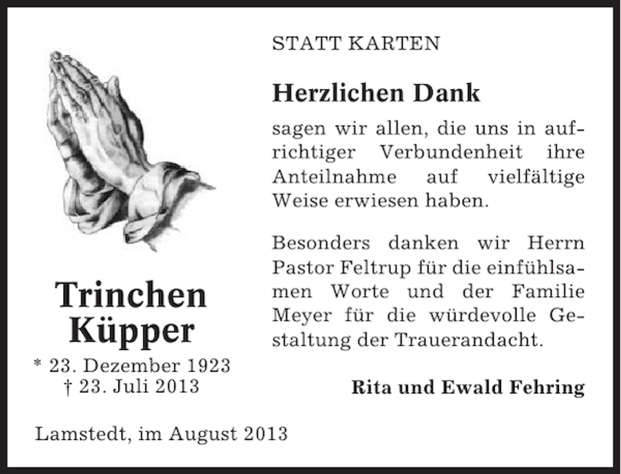 <p>STATT KARTEN</p><p>Herzlichen Dank<br />sagen wir allen, die uns in aufrichtiger Verbundenheit ihre<br />Anteilnahme auf vielfältige<br />Weise erwiesen haben.</p><p>Trinchen<br />Küpper</p><p>Besonders danken wir Herrn<br />Pastor Feltrup für die einfühlsamen Worte und der Familie<br />Meyer für die würdevolle Gestaltung der Trauerandacht.</p><p>* 23. Dezember 1923<br />† 23. Juli 2013<br />Lamstedt, im August 2013</p><p>Rita und Ewald Fehring</p>