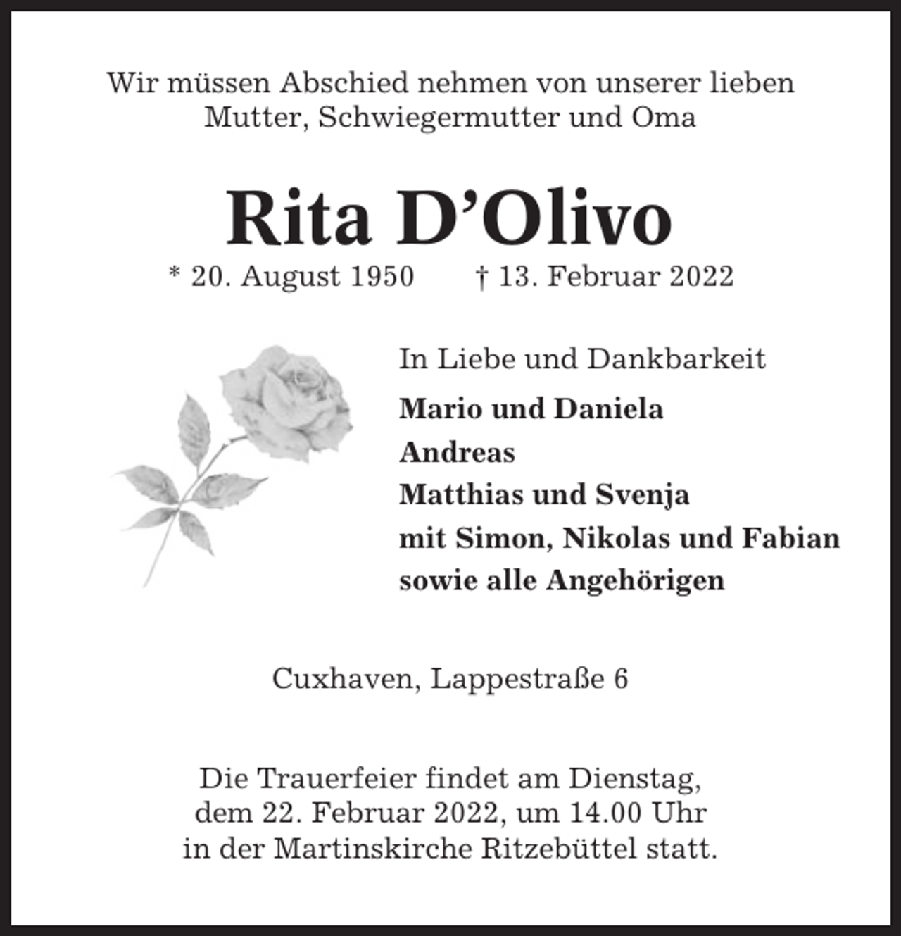 <p>Wir müssen Abschied nehmen von unserer lieben<br />Mutter, Schwiegermutter und Oma</p><p>Rita D’Olivo<br />* 20. August 1950</p><p>† 13. Februar 2022</p><p>In Liebe und Dankbarkeit<br />Mario und Daniela<br />Andreas<br />Matthias und Svenja<br />mit Simon, Nikolas und Fabian<br />sowie alle Angehörigen<br />Cuxhaven, Lappestraße 6<br />Die Trauerfeier findet am Dienstag,<br />dem 22. Februar 2022, um 14.00 Uhr<br />in der Martinskirche Ritzebüttel statt.</p>