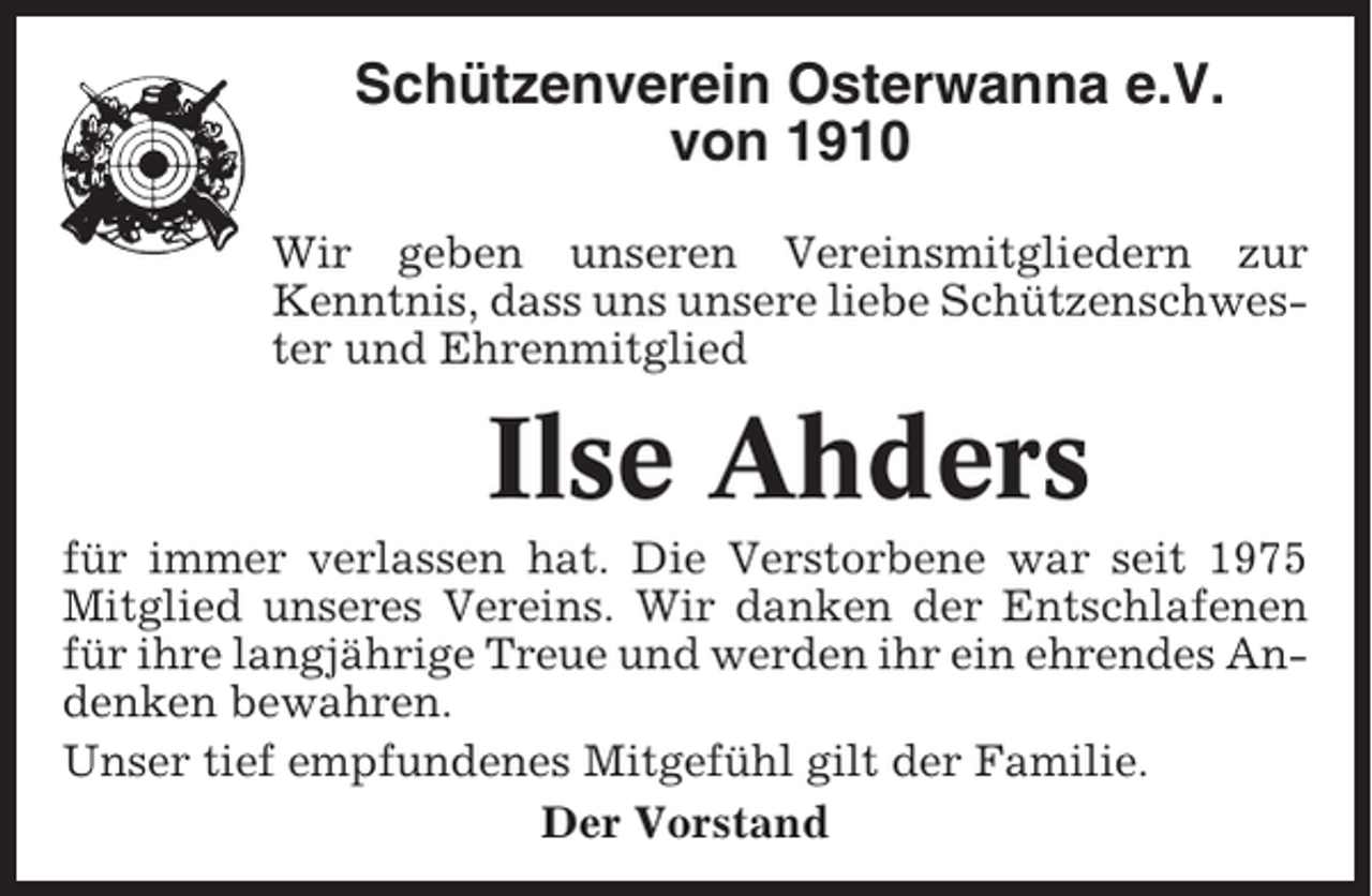 <p>Schützenverein Osterwanna e.V.<br />von 1910<br />Wir geben unseren Vereinsmitgliedern zur<br />Kenntnis, dass uns unsere liebe Schützenschwester und Ehrenmitglied</p><p>Ilse Ahders<br />für immer verlassen hat. Die Verstorbene war seit 1975<br />Mitglied unseres Vereins. Wir danken der Entschlafenen<br />für ihre langjährige Treue und werden ihr ein ehrendes Andenken bewahren.<br />Unser tief empfundenes Mitgefühl gilt der Familie.<br />Der Vorstand</p>