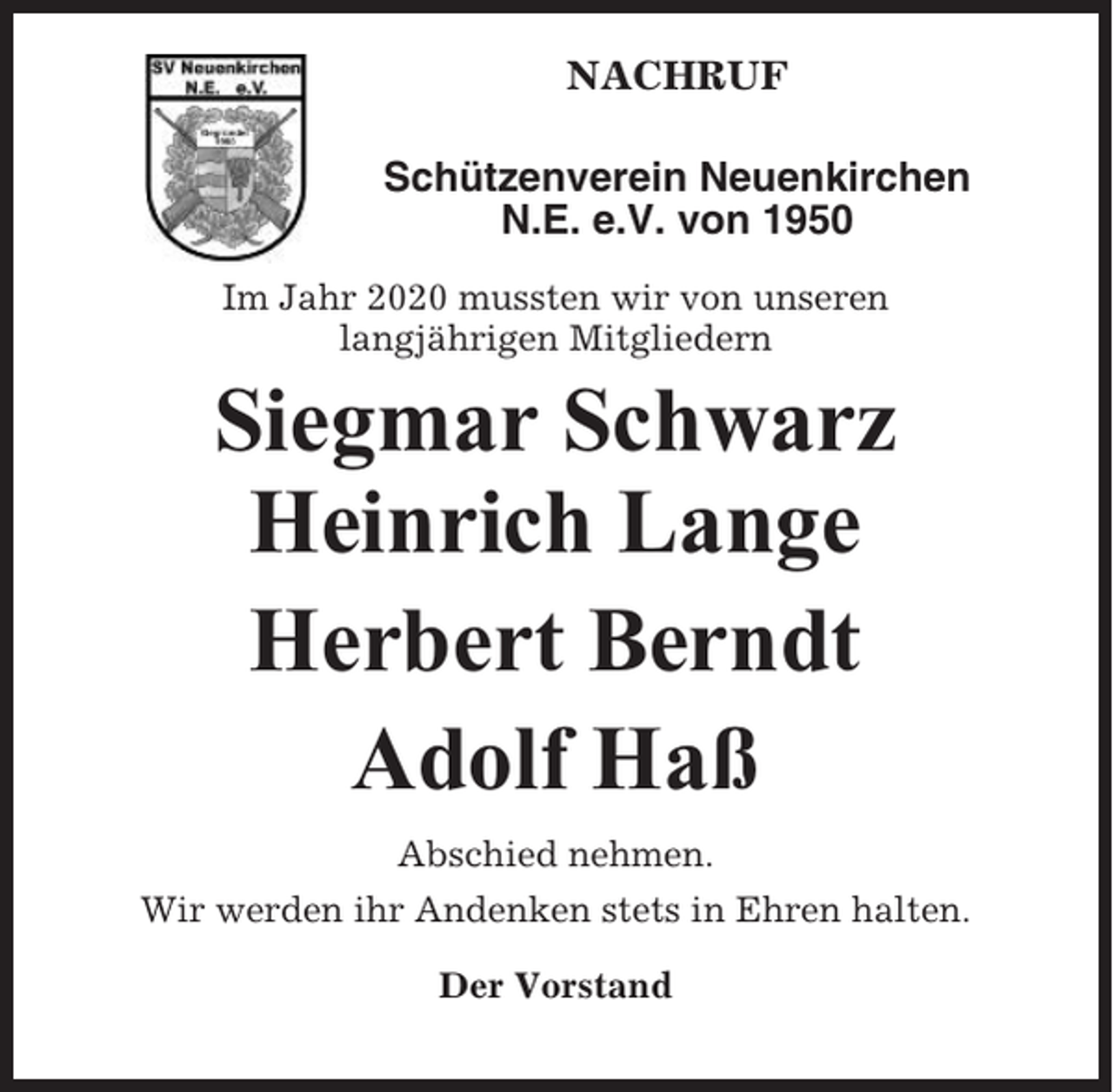 <p>NACHRUF<br />Schützenverein Neuenkirchen<br />N.E. e.V. von 1950<br />Im Jahr 2020 mussten wir von unseren<br />langjährigen Mitgliedern</p><p>Siegmar Schwarz<br />Heinrich Lange<br />Herbert Berndt<br />Adolf Haß<br />Abschied nehmen.<br />Wir werden ihr Andenken stets in Ehren halten.<br />Der Vorstand</p>