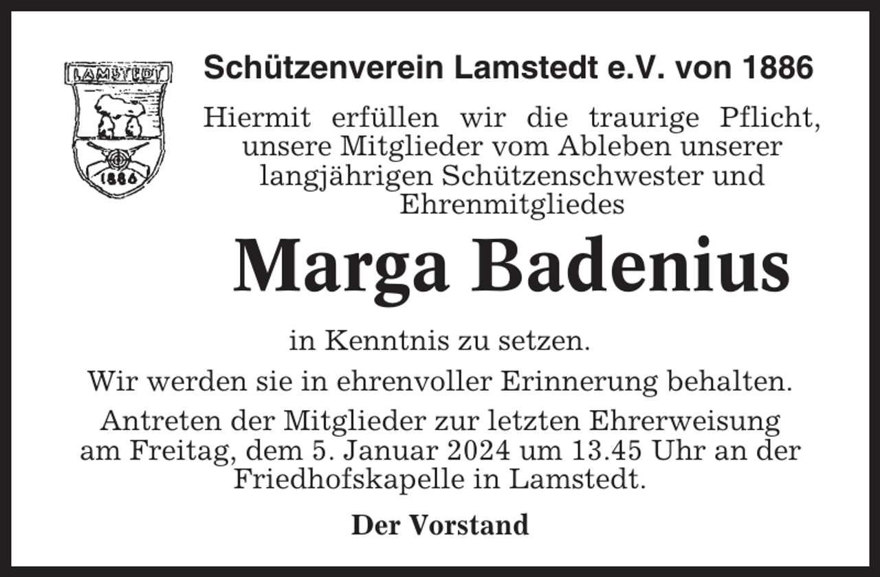 <p>Schützenverein Lamstedt e.V. von 1886<br />Hiermit erfüllen wir die traurige Pflicht,<br />unsere Mitglieder vom Ableben unserer<br />langjährigen Schützenschwester und<br />Ehrenmitgliedes</p><p>Marga Badenius<br />in Kenntnis zu setzen.<br />Wir werden sie in ehrenvoller Erinnerung behalten.<br />Antreten der Mitglieder zur letzten Ehrerweisung<br />am Freitag, dem 5. Januar 2024 um 13.45 Uhr an der<br />Friedhofskapelle in Lamstedt.<br />Der Vorstand</p>