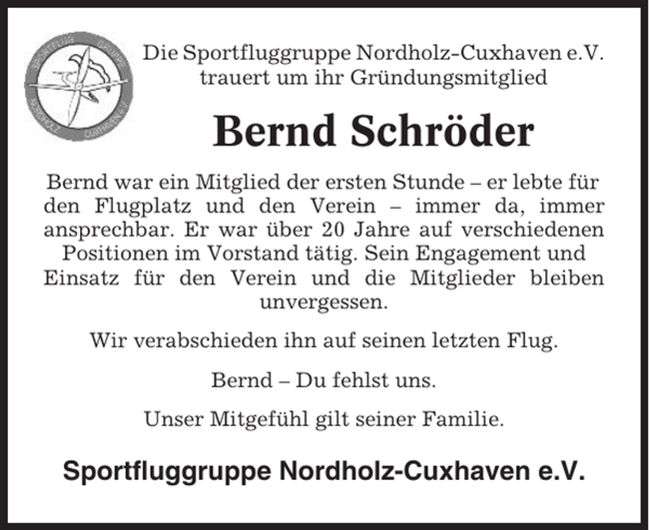 <p>Die Sportfluggruppe Nordholz-Cuxhaven e.V.<br />trauert um ihr Gründungsmitglied</p><p>Bernd Schröder<br />Bernd war ein Mitglied der ersten Stunde – er lebte für<br />den Flugplatz und den Verein – immer da, immer<br />ansprechbar. Er war über 20 Jahre auf verschiedenen<br />Positionen im Vorstand tätig. Sein Engagement und<br />Einsatz für den Verein und die Mitglieder bleiben<br />unvergessen.<br />Wir verabschieden ihn auf seinen letzten Flug.<br />Bernd – Du fehlst uns.<br />Unser Mitgefühl gilt seiner Familie.</p><p>Sportfluggruppe Nordholz-Cuxhaven e.V.</p>