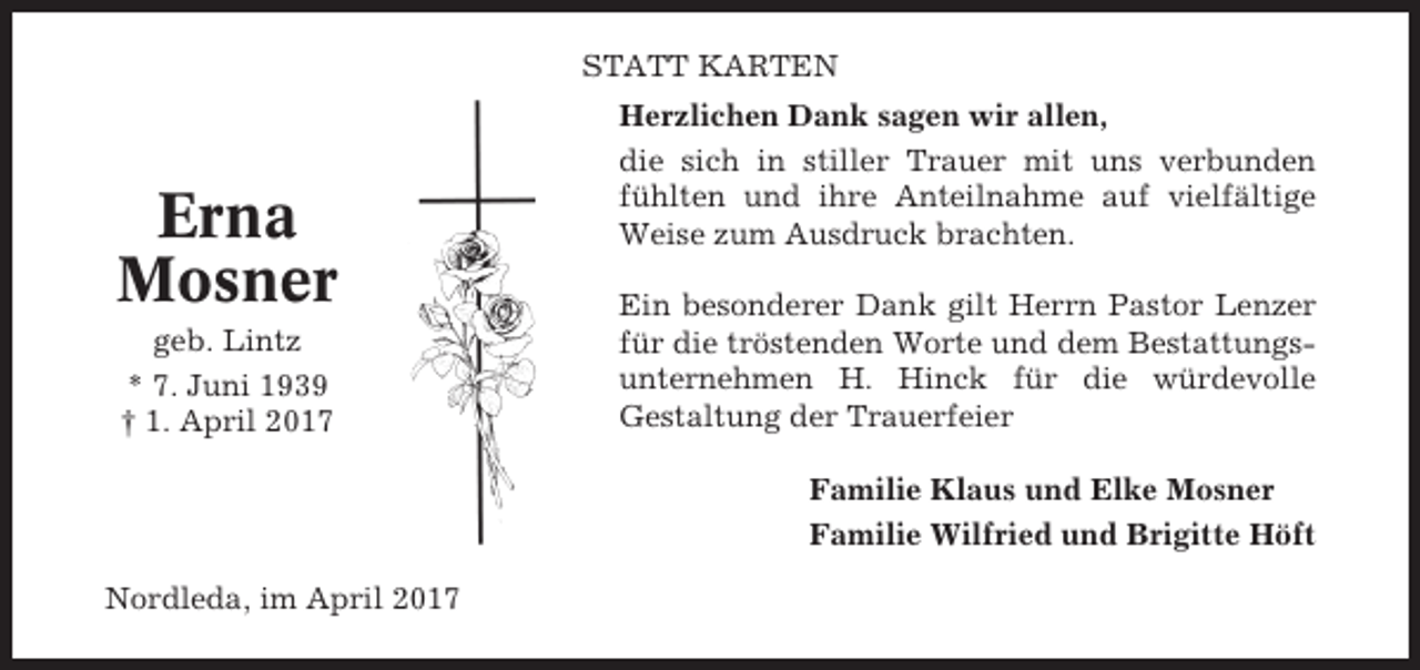 <p>STATT KARTEN</p><p>Erna<br />Mosner<br />geb. Lintz<br />* 7. Juni 1939<br />† 1. April 2017</p><p>Herzlichen Dank sagen wir allen,<br />die sich in stiller Trauer mit uns verbunden<br />fühlten und ihre Anteilnahme auf vielfältige<br />Weise zum Ausdruck brachten.<br />Ein besonderer Dank gilt Herrn Pastor Lenzer<br />für die tröstenden Worte und dem Bestattungsunternehmen H. Hinck für die würdevolle<br />Gestaltung der Trauerfeier<br />Familie Klaus und Elke Mosner<br />Familie Wilfried und Brigitte Höft</p><p>Nordleda, im April 2017</p>