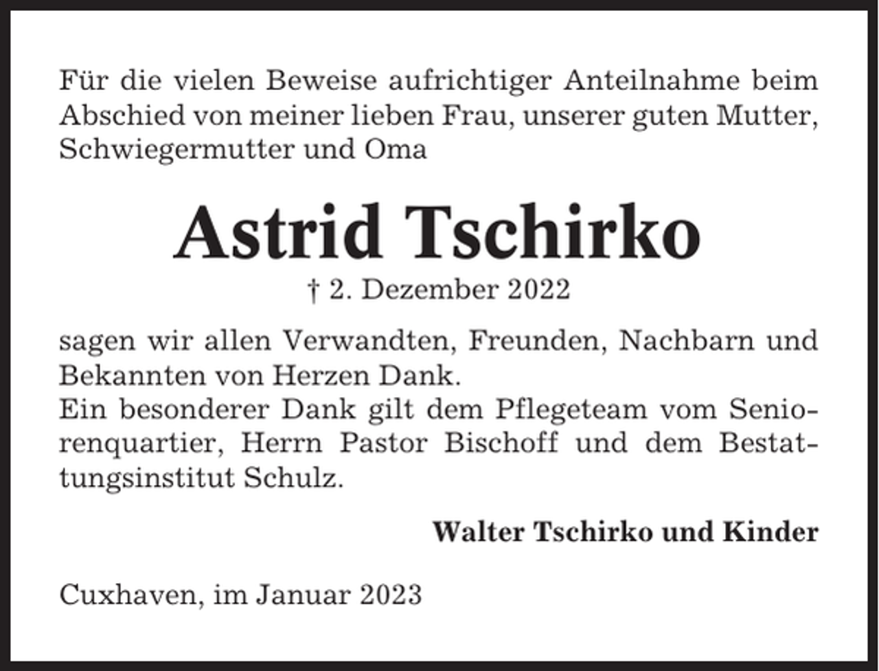 <p>Für die vielen Beweise aufrichtiger Anteilnahme beim<br />Abschied von meiner lieben Frau, unserer guten Mutter,<br />Schwiegermutter und Oma</p><p>Astrid Tschirko<br />† 2. Dezember 2022<br />sagen wir allen Verwandten, Freunden, Nachbarn und<br />Bekannten von Herzen Dank.<br />Ein besonderer Dank gilt dem Pflegeteam vom Seniorenquartier, Herrn Pastor Bischoff und dem Bestattungsinstitut Schulz.<br />Walter Tschirko und Kinder<br />Cuxhaven, im Januar 2023</p>