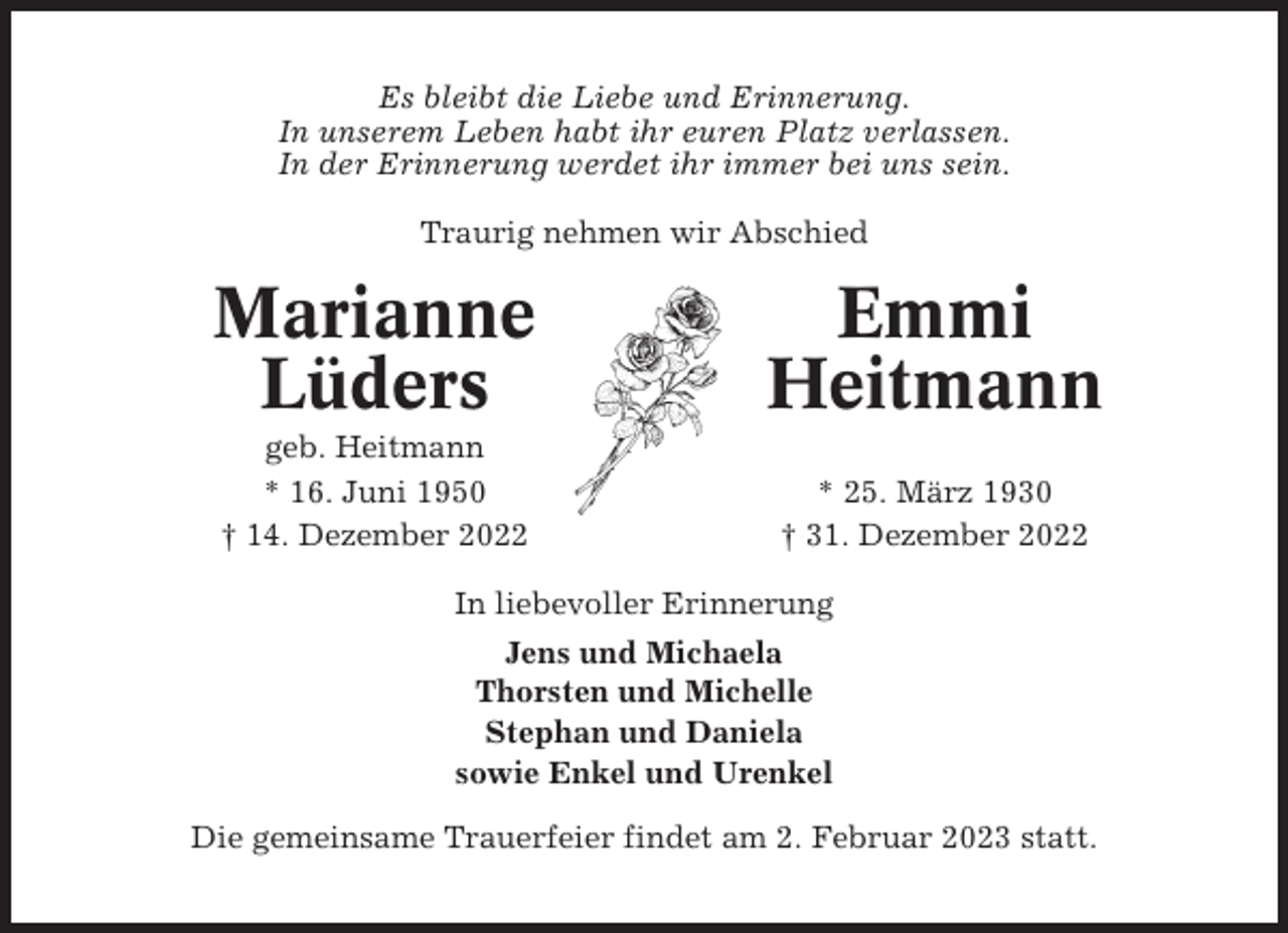 <p>Es bleibt die Liebe und Erinnerung.<br />In unserem Leben habt ihr euren Platz verlassen.<br />In der Erinnerung werdet ihr immer bei uns sein.<br />Traurig nehmen wir Abschied</p><p>Marianne<br />Lüders</p><p>Emmi<br />Heitmann</p><p>geb. Heitmann<br />* 16. Juni 1950<br />† 14. Dezember 2022</p><p>* 25. März 1930<br />† 31. Dezember 2022</p><p>In liebevoller Erinnerung<br />Jens und Michaela<br />Thorsten und Michelle<br />Stephan und Daniela<br />sowie Enkel und Urenkel<br />Die gemeinsame Trauerfeier findet am 2. Februar 2023 statt.</p>