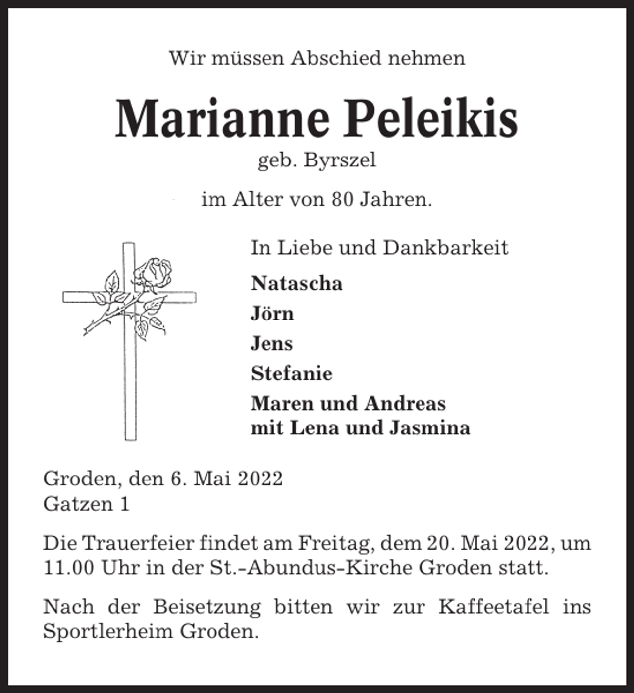 <p>Wir müssen Abschied nehmen</p><p>Marianne Peleikis<br />geb. Byrszel<br />im Alter von 80 Jahren.<br />In Liebe und Dankbarkeit<br />Natascha<br />Jörn<br />Jens<br />Stefanie<br />Maren und Andreas<br />mit Lena und Jasmina<br />Groden, den 6. Mai 2022<br />Gatzen 1<br />Die Trauerfeier findet am Freitag, dem 20. Mai 2022, um<br />11.00 Uhr in der St.-Abundus-Kirche Groden statt.<br />Nach der Beisetzung bitten wir zur Kaffeetafel ins<br />Sportlerheim Groden.</p>