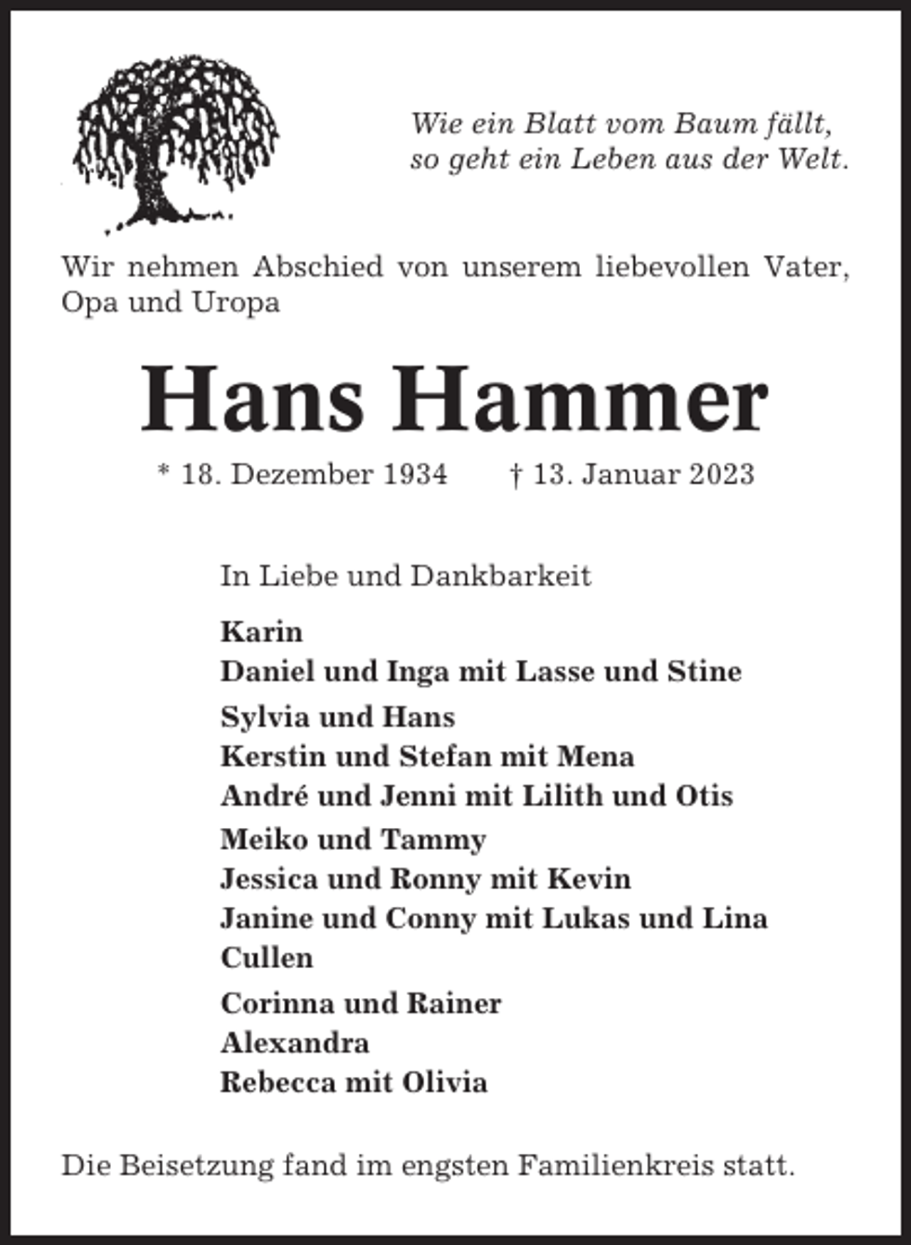 <p>Wie ein Blatt vom Baum fällt,<br />so geht ein Leben aus der Welt.</p><p>Wir nehmen Abschied von unserem liebevollen Vater,<br />Opa und Uropa</p><p>Hans Hammer<br />* 18. Dezember 1934</p><p>† 13. Januar 2023</p><p>In Liebe und Dankbarkeit<br />Karin<br />Daniel und Inga mit Lasse und Stine<br />Sylvia und Hans<br />Kerstin und Stefan mit Mena<br />André und Jenni mit Lilith und Otis<br />Meiko und Tammy<br />Jessica und Ronny mit Kevin<br />Janine und Conny mit Lukas und Lina<br />Cullen<br />Corinna und Rainer<br />Alexandra<br />Rebecca mit Olivia<br />Die Beisetzung fand im engsten Familienkreis statt.</p>
