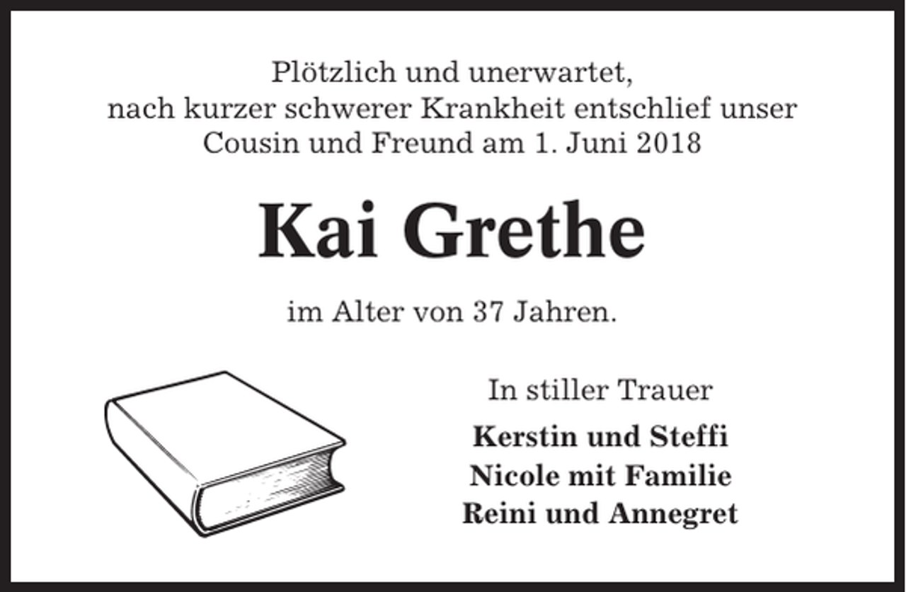 <p>Plötzlich und unerwartet,<br />nach kurzer schwerer Krankheit entschlief unser<br />Cousin und Freund am 1. Juni 2018</p><p>Kai Grethe<br />im Alter von 37 Jahren.<br />In stiller Trauer<br />Kerstin und Steffi<br />Nicole mit Familie<br />Reini und Annegret</p>