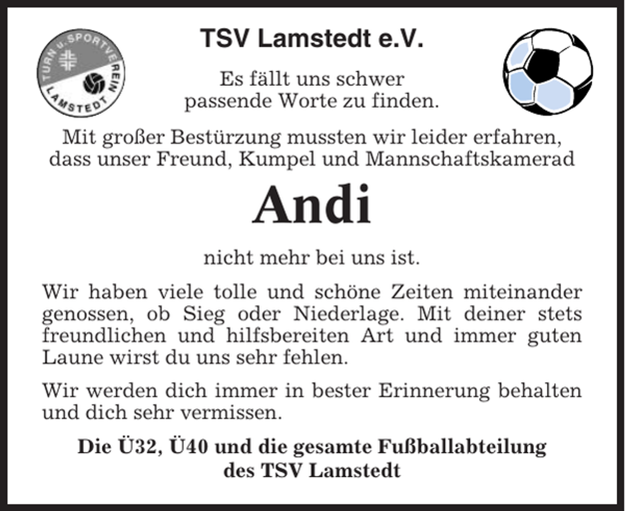 <p>TSV Lamstedt e.V.<br />Es fällt uns schwer<br />passende Worte zu finden.<br />Mit großer Bestürzung mussten wir leider erfahren,<br />dass unser Freund, Kumpel und Mannschaftskamerad</p><p>Andi<br />nicht mehr bei uns ist.<br />Wir haben viele tolle und schöne Zeiten miteinander<br />genossen, ob Sieg oder Niederlage. Mit deiner stets<br />freundlichen und hilfsbereiten Art und immer guten<br />Laune wirst du uns sehr fehlen.<br />Wir werden dich immer in bester Erinnerung behalten<br />und dich sehr vermissen.<br />Die Ü32, Ü40 und die gesamte Fußballabteilung<br />des TSV Lamstedt</p>