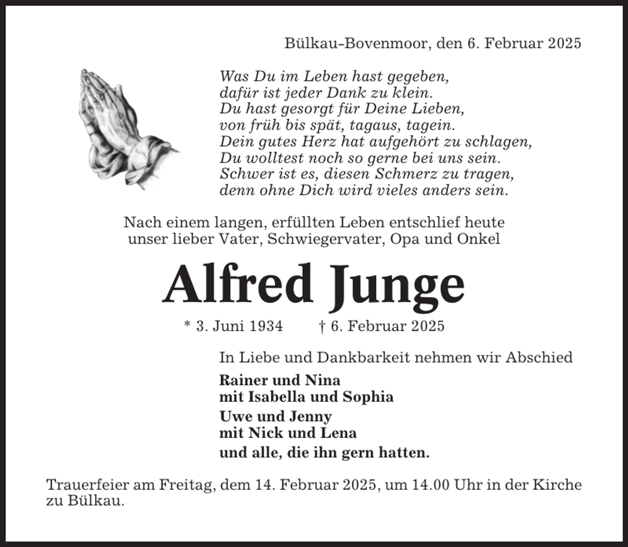 <p>Bülkau-Bovenmoor, den 6. Februar 2025<br />Was Du im Leben hast gegeben,<br />dafür ist jeder Dank zu klein.<br />Du hast gesorgt für Deine Lieben,<br />von früh bis spät, tagaus, tagein.<br />Dein gutes Herz hat aufgehört zu schlagen,<br />Du wolltest noch so gerne bei uns sein.<br />Schwer ist es, diesen Schmerz zu tragen,<br />denn ohne Dich wird vieles anders sein.<br />Nach einem langen, erfüllten Leben entschlief heute<br />unser lieber Vater, Schwiegervater, Opa und Onkel</p><p>Alfred Junge<br />* 3. Juni 1934</p><p>† 6. Februar 2025</p><p>In Liebe und Dankbarkeit nehmen wir Abschied<br />Rainer und Nina<br />mit Isabella und Sophia<br />Uwe und Jenny<br />mit Nick und Lena<br />und alle, die ihn gern hatten.<br />Trauerfeier am Freitag, dem 14. Februar 2025, um 14.00 Uhr in der Kirche<br />zu Bülkau.</p>