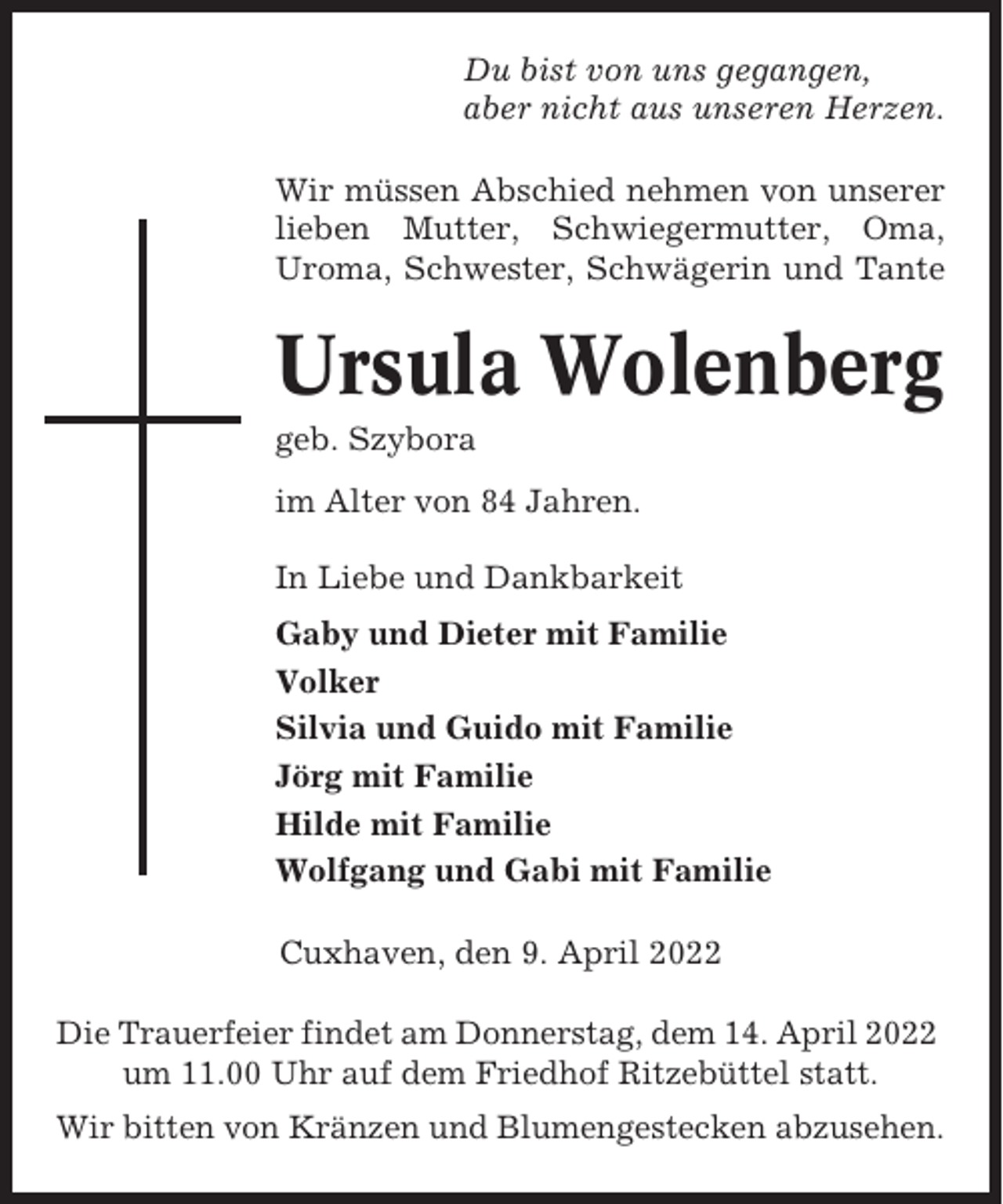 <p>Du bist von uns gegangen,<br />aber nicht aus unseren Herzen.<br />Wir müssen Abschied nehmen von unserer<br />lieben Mutter, Schwiegermutter, Oma,<br />Uroma, Schwester, Schwägerin und Tante</p><p>Ursula Wolenberg<br />geb. Szybora<br />im Alter von 84 Jahren.<br />In Liebe und Dankbarkeit<br />Gaby und Dieter mit Familie<br />Volker<br />Silvia und Guido mit Familie<br />Jörg mit Familie<br />Hilde mit Familie<br />Wolfgang und Gabi mit Familie<br />Cuxhaven, den 9. April 2022<br />Die Trauerfeier findet am Donnerstag, dem 14. April 2022<br />um 11.00 Uhr auf dem Friedhof Ritzebüttel statt.<br />Wir bitten von Kränzen und Blumengestecken abzusehen.</p>