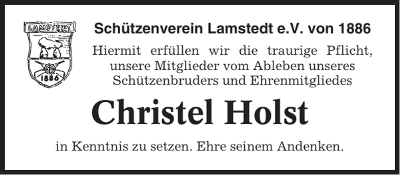 <p>Schützenverein Lamstedt e.V. von 1886<br />Hiermit erfüllen wir die traurige Pflicht,<br />unsere Mitglieder vom Ableben unseres<br />Schützenbruders und Ehrenmitgliedes</p><p>Christel Holst<br />in Kenntnis zu setzen. Ehre seinem Andenken.</p>