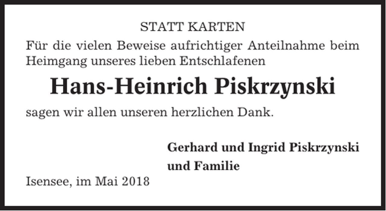 <p>STATT KARTEN<br />Für die vielen Beweise aufrichtiger Anteilnahme beim<br />Heimgang unseres lieben Entschlafenen</p><p>Hans-Heinrich Piskrzynski<br />sagen wir allen unseren herzlichen Dank.<br />Gerhard und Ingrid Piskrzynski<br />und Familie<br />Isensee, im Mai 2018</p>