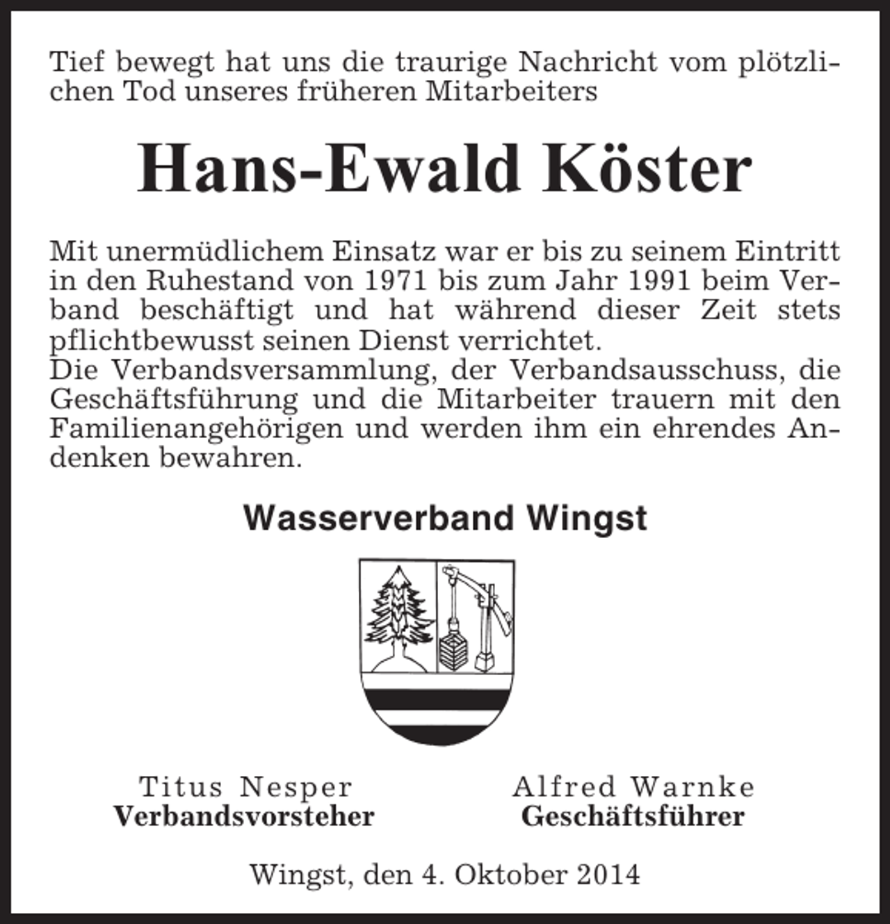 <p>Tief bewegt hat uns die traurige Nachricht vom plötzlichen Tod unseres früheren Mitarbeiters</p><p>Hans-Ewald Köster<br />Mit unermüdlichem Einsatz war er bis zu seinem Eintritt<br />in den Ruhestand von 1971 bis zum Jahr 1991 beim Verband beschäftigt und hat während dieser Zeit stets<br />pflichtbewusst seinen Dienst verrichtet.<br />Die Verbandsversammlung, der Verbandsausschuss, die<br />Geschäftsführung und die Mitarbeiter trauern mit den<br />Familienangehörigen und werden ihm ein ehrendes Andenken bewahren.</p><p>Wasserverband Wingst</p><p>Titus Nesper<br />Verbandsvorsteher</p><p>Alfred Warnke<br />Geschäftsführer</p><p>Wingst, den 4. Oktober 2014</p>