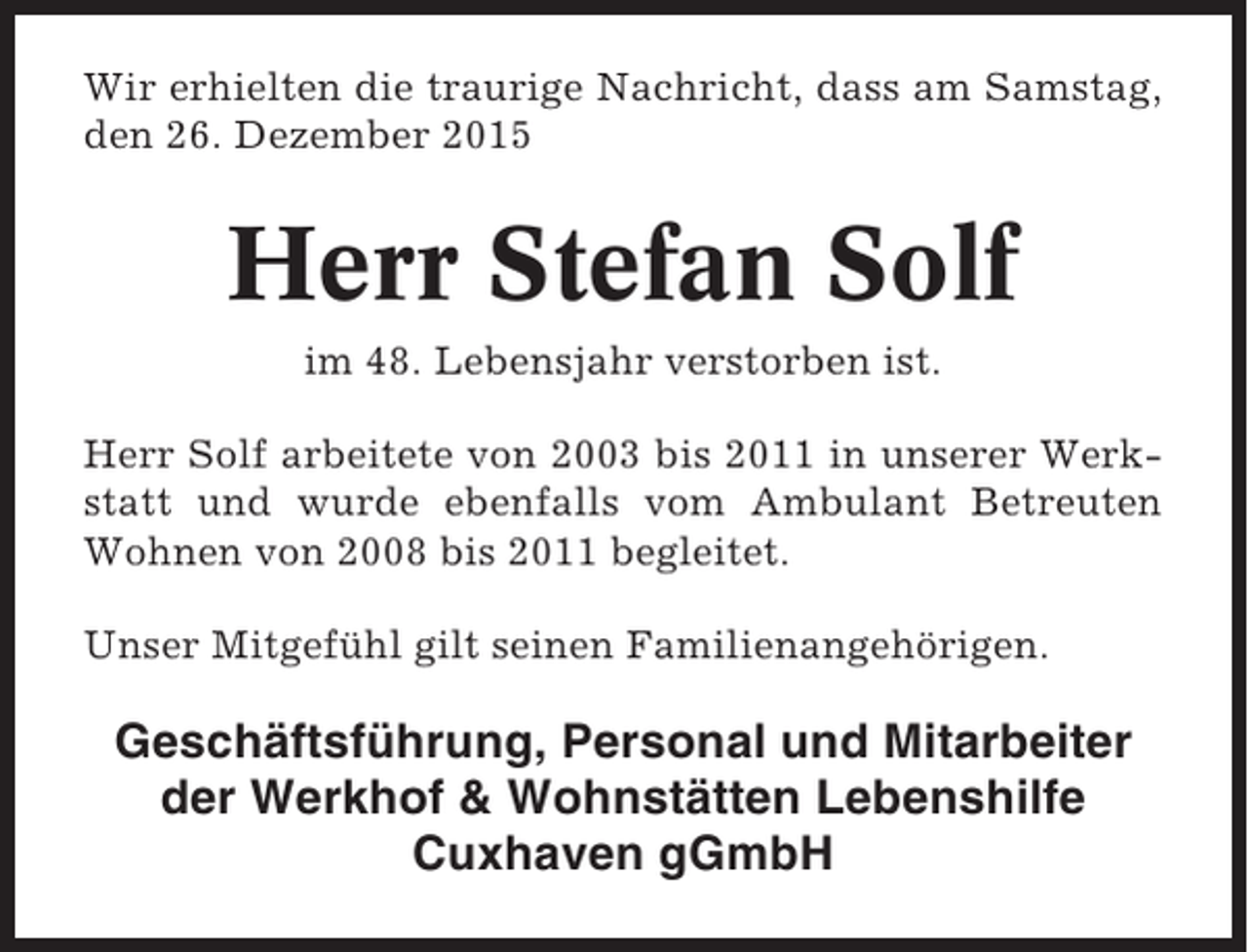 <p>Wir erhielten die traurige Nachricht, dass am Samstag,<br />den 26. Dezember 2015</p><p>Herr Stefan Solf<br />im 48. Lebensjahr verstorben ist.<br />Herr Solf arbeitete von 2003 bis 2011 in unserer Werkstatt und wurde ebenfalls vom Ambulant Betreuten<br />Wohnen von 2008 bis 2011 begleitet.<br />Unser Mitgefühl gilt seinen Familienangehörigen.</p><p>Geschäftsführung, Personal und Mitarbeiter<br />der Werkhof &amp; Wohnstätten Lebenshilfe<br />Cuxhaven gGmbH</p>