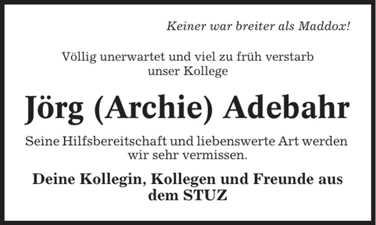 <p>Keiner war breiter als Maddox!<br />Völlig unerwartet und viel zu früh verstarb<br />unser Kollege</p><p>Jörg (Archie) Adebahr<br />Seine Hilfsbereitschaft und liebenswerte Art werden<br />wir sehr vermissen.</p><p>Deine Kollegin, Kollegen und Freunde aus<br />dem STUZ</p>