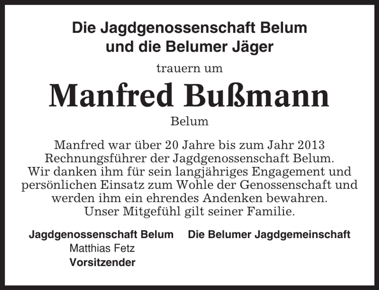 <p>Die Jagdgenossenschaft Belum<br />und die Belumer Jäger<br />trauern um</p><p>Manfred Bußmann<br />Belum<br />Manfred war über 20 Jahre bis zum Jahr 2013<br />Rechnungsführer der Jagdgenossenschaft Belum.<br />Wir danken ihm für sein langjähriges Engagement und<br />persönlichen Einsatz zum Wohle der Genossenschaft und<br />werden ihm ein ehrendes Andenken bewahren.<br />Unser Mitgefühl gilt seiner Familie.<br />Jagdgenossenschaft Belum<br />Matthias Fetz<br />Vorsitzender</p><p>Die Belumer Jagdgemeinschaft</p>