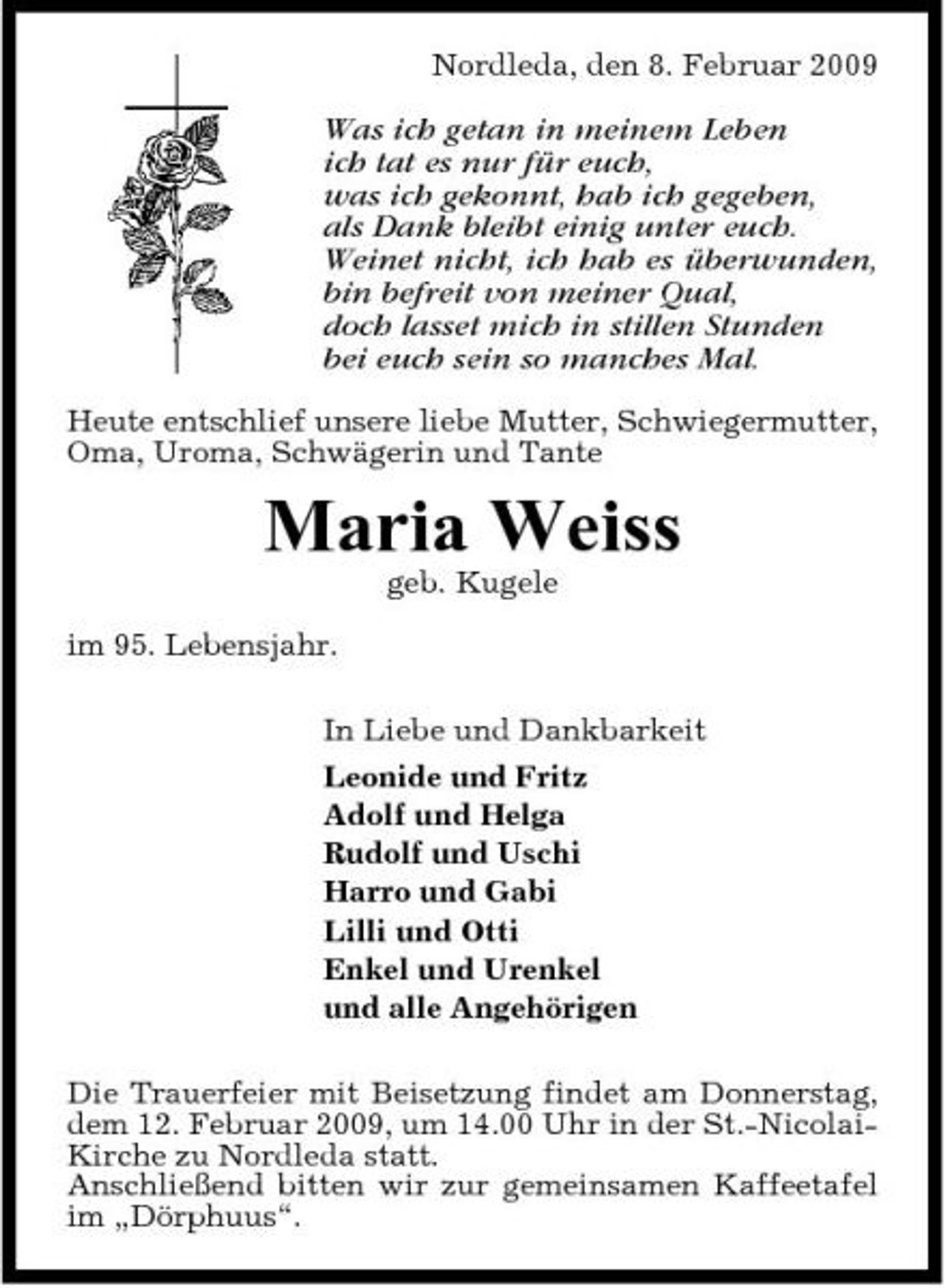 <p>Nordleda, den 8. Februar 2009</p><p>Was ich getan in meinem Leben ich tat es nur für euch, was ich gekonnt, hab ich gegeben, als Dank bleibt einig unter euch. Weinet nicht, ich hab es überwunden, bin befreit von meiner Qual, doch lasset mich in stillen Stunden bei euch sein so manches Mal.<br />Heute entschlief unsere liebe Mutter, Schwiegermutter, Oma, Uroma, Schwägerin und Tante</p><p>Maria Weiss<br />geb. Kugele im 95. Lebensjahr. In Liebe und Dankbarkeit Leonide und Fritz Adolf und Helga Rudolf und Uschi Harro und Gabi Lilli und Otti Enkel und Urenkel und alle Angehörigen Die Trauerfeier mit Beisetzung findet am Donnerstag, dem 12. Februar 2009, um 14.00 Uhr in der St.-NicolaiKirche zu Nordleda statt. Anschließend bitten wir zur gemeinsamen Kaffeetafel im „Dörphuus“.</p>