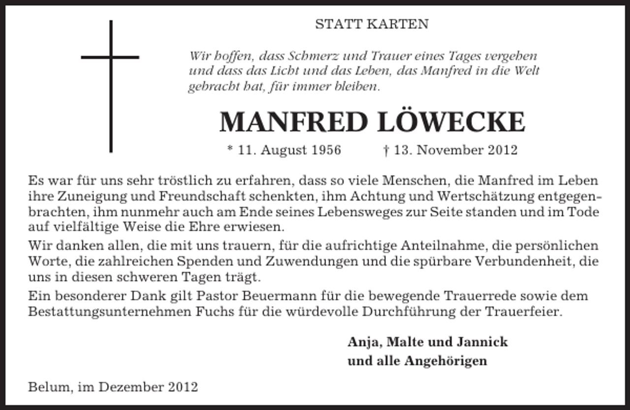 <p>STATT KARTEN<br />Wir hoffen, dass Schmerz und Trauer eines Tages vergehen<br />und dass das Licht und das Leben, das Manfred in die Welt<br />gebracht hat, für immer bleiben.</p><p>MANFRED LÖWECKE<br />* 11. August 1956</p><p>† 13. November 2012</p><p>Es war für uns sehr tröstlich zu erfahren, dass so viele Menschen, die Manfred im Leben<br />ihre Zuneigung und Freundschaft schenkten, ihm Achtung und Wertschätzung entgegenbrachten, ihm nunmehr auch am Ende seines Lebensweges zur Seite standen und im Tode<br />auf vielfältige Weise die Ehre erwiesen.<br />Wir danken allen, die mit uns trauern, für die aufrichtige Anteilnahme, die persönlichen<br />Worte, die zahlreichen Spenden und Zuwendungen und die spürbare Verbundenheit, die<br />uns in diesen schweren Tagen trägt.<br />Ein besonderer Dank gilt Pastor Beuermann für die bewegende Trauerrede sowie dem<br />Bestattungsunternehmen Fuchs für die würdevolle Durchführung der Trauerfeier.<br />Anja, Malte und Jannick<br />und alle Angehörigen<br />Belum, im Dezember 2012</p>