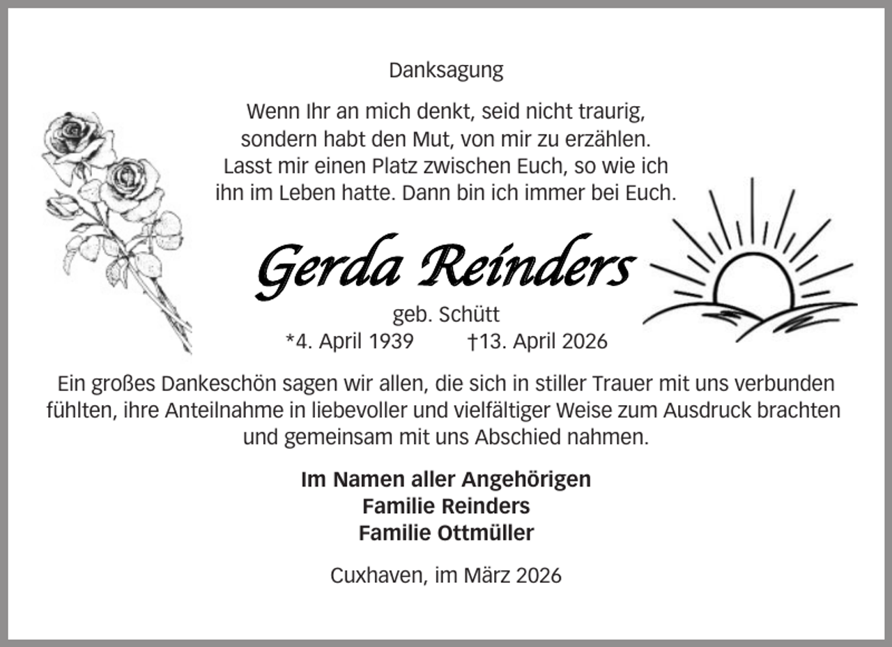 <p>Danksagung<br />Wenn Ihr an mich denkt, seid nicht traurig,<br />sondern habt den Mut, von mir zu erzählen.<br />Lasst mir einen Platz zwischen Euch, so wie ich<br />ihn im Leben hatte. Dann bin ich immer bei Euch.</p><p>Gerda Reinders<br />geb. Schütt<br />*4. April 1939<br />†13. April 2026<br />Ein großes Dankeschön sagen wir allen, die sich in stiller Trauer mit uns verbunden<br />fühlten, ihre Anteilnahme in liebevoller und vielfältiger Weise zum Ausdruck brachten<br />und gemeinsam mit uns Abschied nahmen.<br />Im Namen aller Angehörigen<br />Familie Reinders<br />Familie Ottmüller<br />Cuxhaven, im März 2026</p>