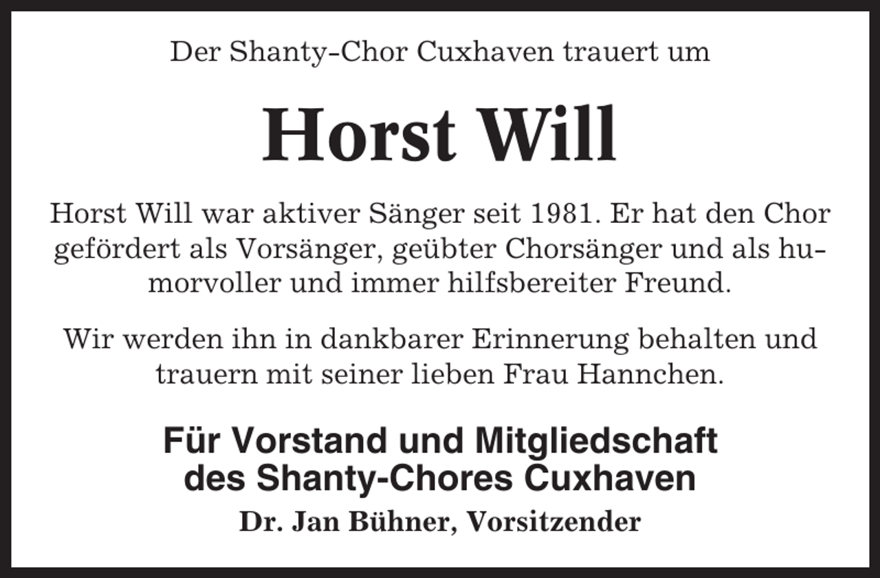 <p>Der Shanty-Chor Cuxhaven trauert um</p><p>Horst Will<br />Horst Will war aktiver Sänger seit 1981. Er hat den Chor<br />gefördert als Vorsänger, geübter Chorsänger und als humorvoller und immer hilfsbereiter Freund.<br />Wir werden ihn in dankbarer Erinnerung behalten und<br />trauern mit seiner lieben Frau Hannchen.</p><p>Für Vorstand und Mitgliedschaft<br />des Shanty-Chores Cuxhaven<br />Dr. Jan Bühner, Vorsitzender</p>