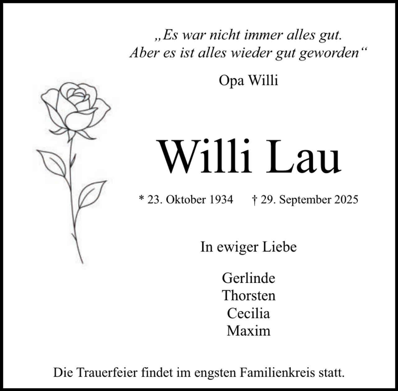 <p>„Es war nicht immer alles gut.<br />Aber es ist alles wieder gut geworden“<br />Opa Willi</p><p>Willi Lau<br />* 23. Oktober 1934</p><p>† 29. September 2025</p><p>In ewiger Liebe<br />Gerlinde<br />Thorsten<br />Cecilia<br />Maxim<br />Die Trauerfeier findet im engsten Familienkreis statt.</p>