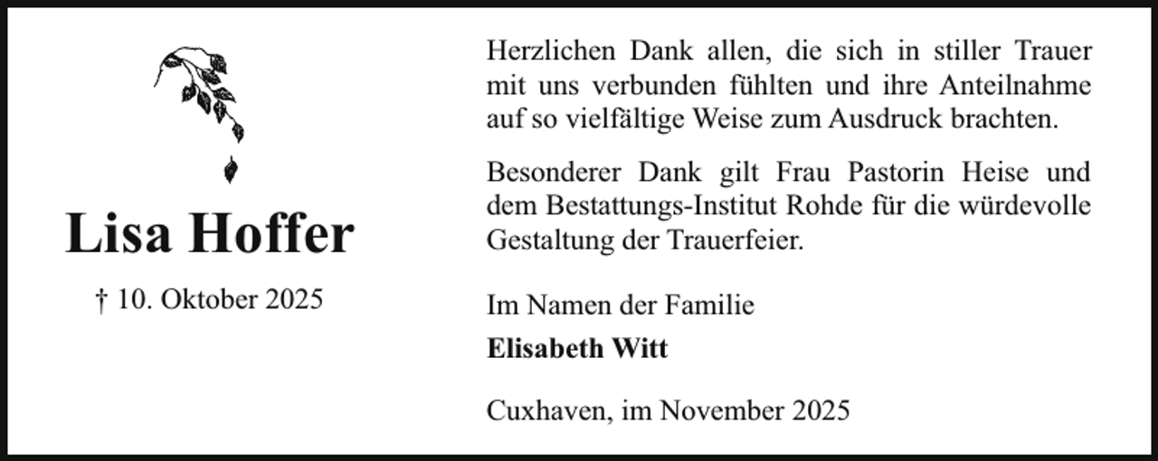 <p>Herzlichen Dank allen, die sich in stiller Trauer<br />mit uns verbunden fühlten und ihre Anteilnahme<br />auf so vielfältige Weise zum Ausdruck brachten.</p><p>Lisa Hoffer<br />† 10. Oktober 2025</p><p>Besonderer Dank gilt Frau Pastorin Heise und<br />dem Bestattungs-Institut Rohde für die würdevolle<br />Gestaltung der Trauerfeier.<br />Im Namen der Familie<br />Elisabeth Witt<br />Cuxhaven, im November 2025</p>