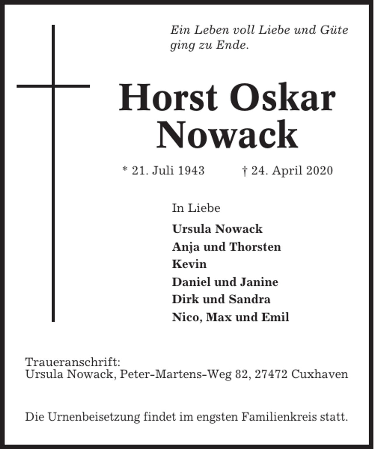 <p>Ein Leben voll Liebe und Güte<br />ging zu Ende.</p><p>Horst Oskar<br />Nowack<br />* 21. Juli 1943</p><p>† 24. April 2020</p><p>In Liebe<br />Ursula Nowack<br />Anja und Thorsten<br />Kevin<br />Daniel und Janine<br />Dirk und Sandra<br />Nico, Max und Emil</p><p>Traueranschrift:<br />Ursula Nowack, Peter-Martens-Weg 82, 27472 Cuxhaven</p><p>Die Urnenbeisetzung findet im engsten Familienkreis statt.</p>