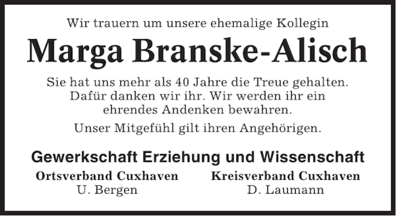 <p>Wir trauern um unsere ehemalige Kollegin</p><p>Marga Branske-Alisch<br />Sie hat uns mehr als 40 Jahre die Treue gehalten.<br />Dafür danken wir ihr. Wir werden ihr ein<br />ehrendes Andenken bewahren.<br />Unser Mitgefühl gilt ihren Angehörigen.</p><p>Gewerkschaft Erziehung und Wissenschaft<br />Ortsverband Cuxhaven<br />U. Bergen</p><p>Kreisverband Cuxhaven<br />D. Laumann</p>
