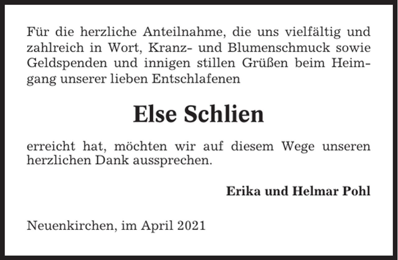 <p>Für die herzliche Anteilnahme, die uns vielfältig und<br />zahlreich in Wort, Kranz- und Blumenschmuck sowie<br />Geldspenden und innigen stillen Grüßen beim Heimgang unserer lieben Entschlafenen</p><p>Else Schlien<br />erreicht hat, möchten wir auf diesem Wege unseren<br />herzlichen Dank aussprechen.<br />Erika und Helmar Pohl<br />Neuenkirchen, im April 2021</p>