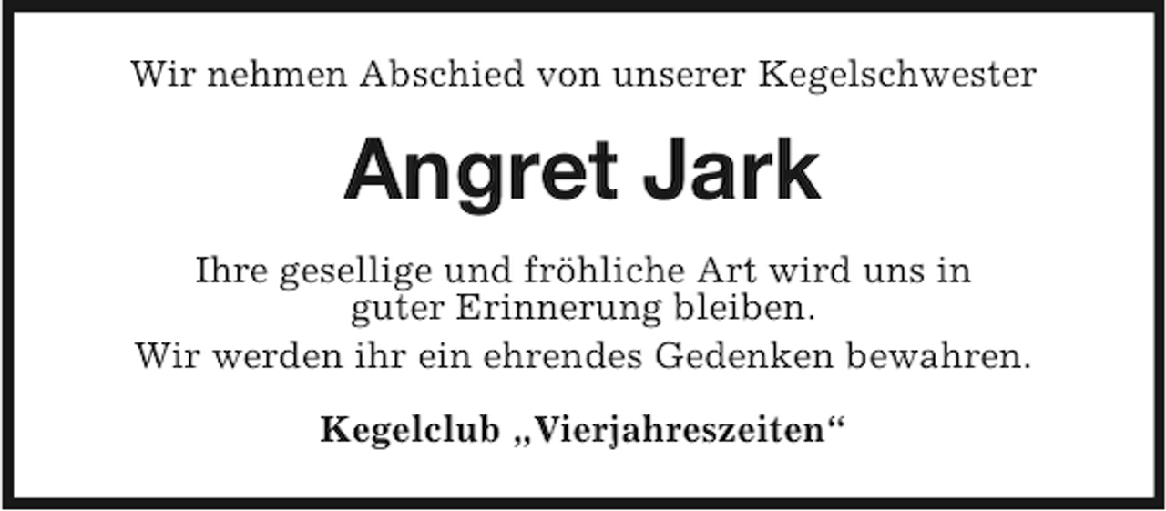 <p>Wir nehmen Abschied von unserer Kegelschwester</p><p>Angret Jark<br />Ihre gesellige und fröhliche Art wird uns in<br />guter Erinnerung bleiben.<br />Wir werden ihr ein ehrendes Gedenken bewahren.<br />Kegelclub „Vierjahreszeiten“</p>