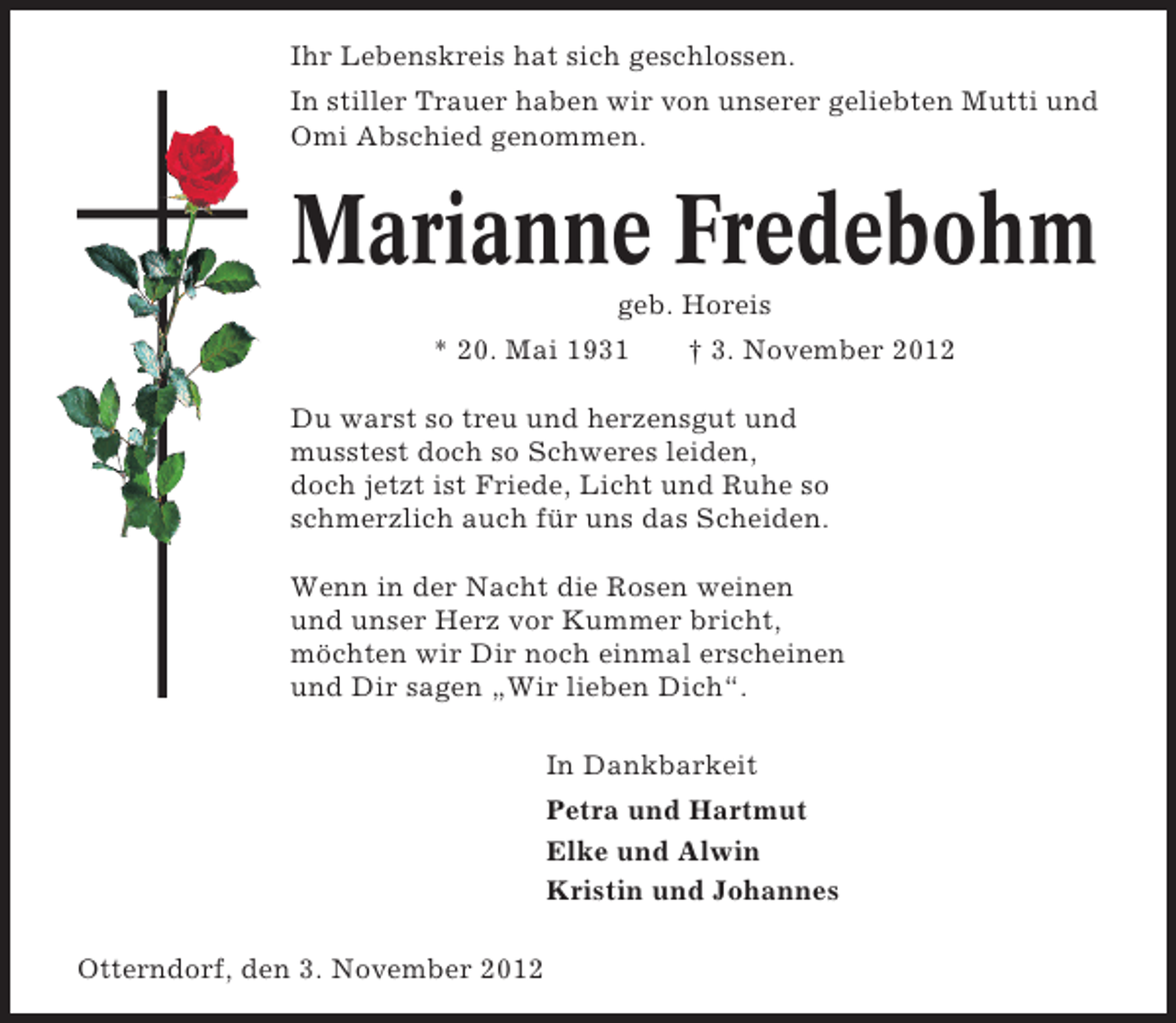 <p>Ihr Lebenskreis hat sich geschlossen.<br />In stiller Trauer haben wir von unserer geliebten Mutti und<br />Omi Abschied genommen.</p><p>Marianne Fredebohm<br />geb. Horeis<br />* 20. Mai 1931</p><p>† 3. November 2012</p><p>Du warst so treu und herzensgut und<br />musstest doch so Schweres leiden,<br />doch jetzt ist Friede, Licht und Ruhe so<br />schmerzlich auch für uns das Scheiden.<br />Wenn in der Nacht die Rosen weinen<br />und unser Herz vor Kummer bricht,<br />möchten wir Dir noch einmal erscheinen<br />und Dir sagen „Wir lieben Dich“.<br />In Dankbarkeit<br />Petra und Hartmut<br />Elke und Alwin<br />Kristin und Johannes<br />Otterndorf, den 3. November 2012</p>