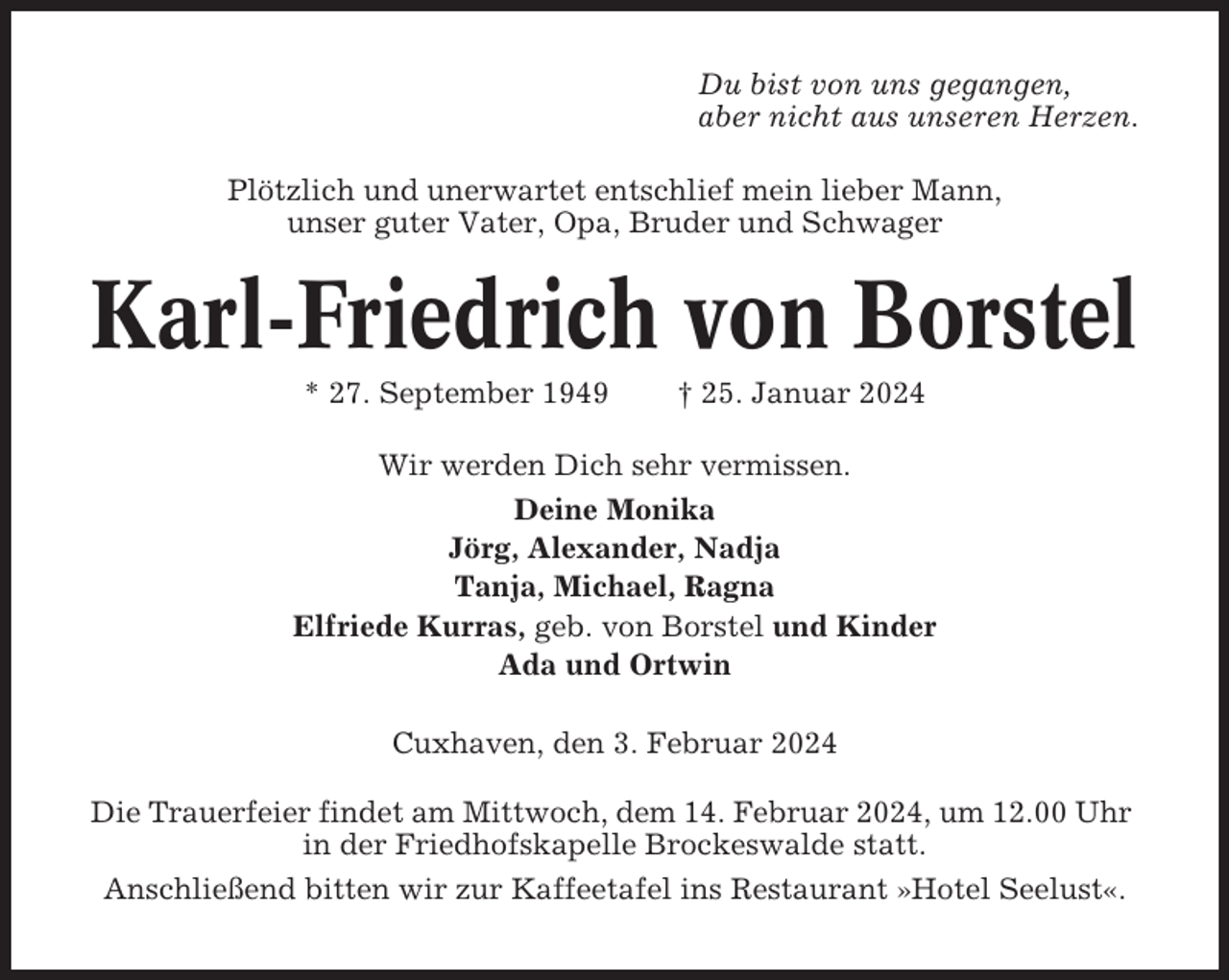 <p>Du bist von uns gegangen,<br />aber nicht aus unseren Herzen.<br />Plötzlich und unerwartet entschlief mein lieber Mann,<br />unser guter Vater, Opa, Bruder und Schwager</p><p>Karl-Friedrich von Borstel<br />* 27. September 1949</p><p>† 25. Januar 2024</p><p>Wir werden Dich sehr vermissen.<br />Deine Monika<br />Jörg, Alexander, Nadja<br />Tanja, Michael, Ragna<br />Elfriede Kurras, geb. von Borstel und Kinder<br />Ada und Ortwin<br />Cuxhaven, den 3. Februar 2024<br />Die Trauerfeier findet am Mittwoch, dem 14. Februar 2024, um 12.00 Uhr<br />in der Friedhofskapelle Brockeswalde statt.<br />Anschließend bitten wir zur Kaffeetafel ins Restaurant »Hotel Seelust«.</p>