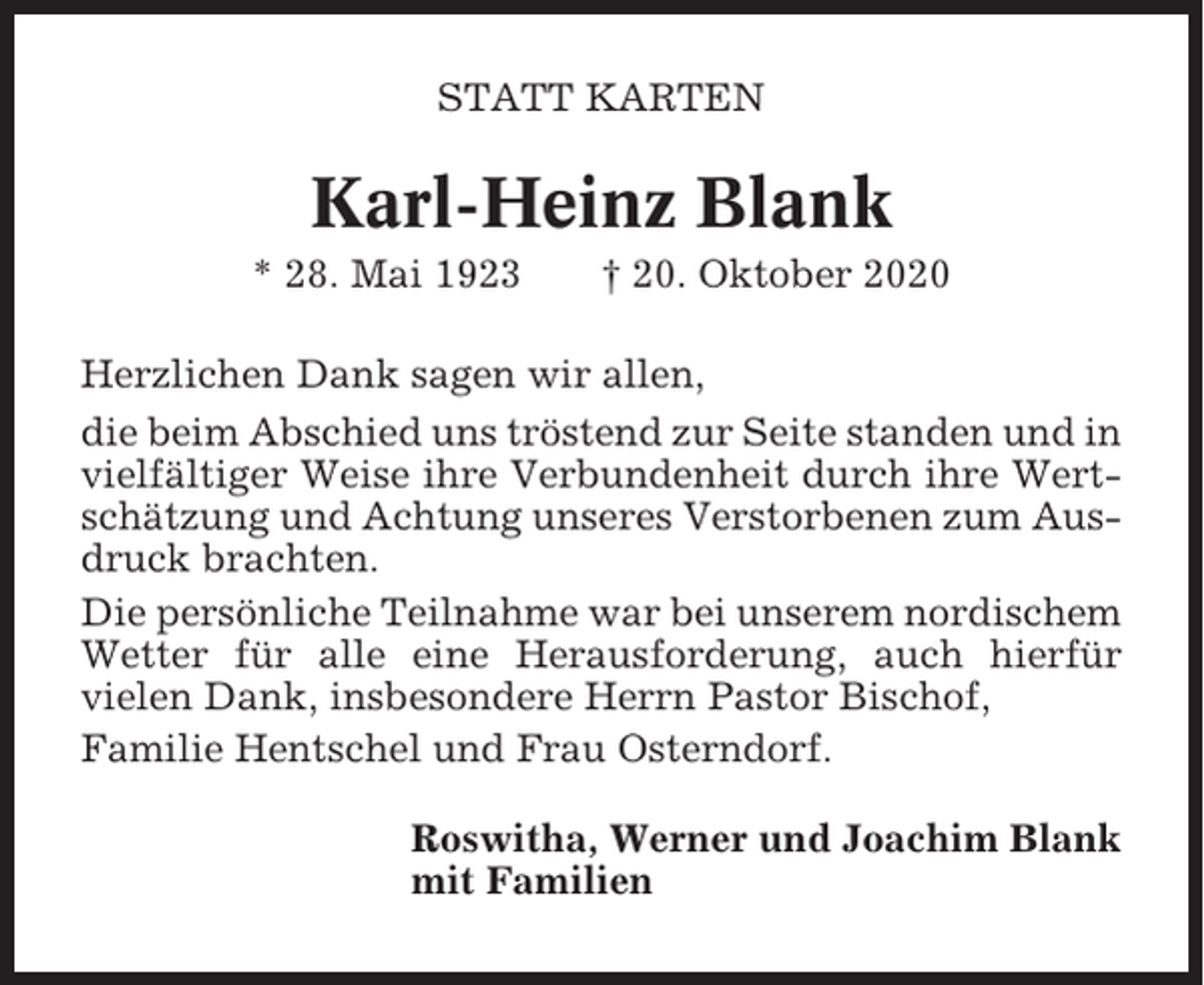 <p>STATT KARTEN</p><p>Karl-Heinz Blank<br />* 28. Mai 1923</p><p>† 20. Oktober 2020</p><p>Herzlichen Dank sagen wir allen,<br />die beim Abschied uns tröstend zur Seite standen und in<br />vielfältiger Weise ihre Verbundenheit durch ihre Wertschätzung und Achtung unseres Verstorbenen zum Ausdruck brachten.<br />Die persönliche Teilnahme war bei unserem nordischem<br />Wetter für alle eine Herausforderung, auch hierfür<br />vielen Dank, insbesondere Herrn Pastor Bischof,<br />Familie Hentschel und Frau Osterndorf.<br />Roswitha, Werner und Joachim Blank<br />mit Familien</p>